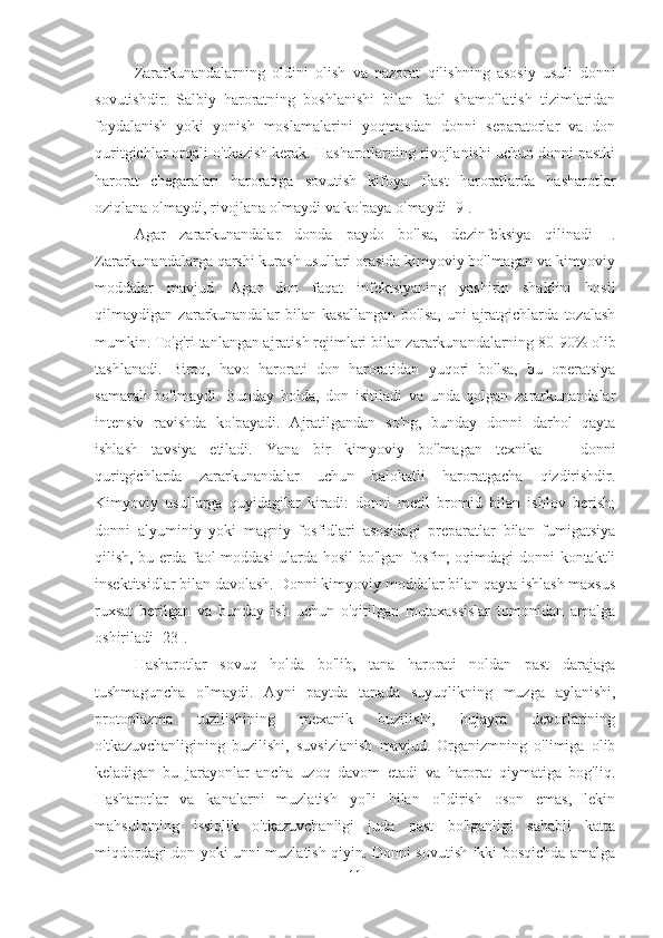 Zararkunandalarning   oldini   olish   va   nazorat   qilishning   asosiy   usuli   donni
sovutishdir.   Salbiy   haroratning   boshlanishi   bilan   faol   shamollatish   tizimlaridan
foydalanish   yoki   yonish   moslamalarini   yoqmasdan   donni   separatorlar   va   don
quritgichlar orqali o'tkazish kerak. Hasharotlarning rivojlanishi uchun donni pastki
harorat   chegaralari   haroratiga   sovutish   kifoya.   Past   haroratlarda   hasharotlar
oziqlana olmaydi, rivojlana olmaydi va ko'paya olmaydi [9].
Agar   zararkunandalar   donda   paydo   bo'lsa,   dezinfeksiya   qilinadi    .
Zararkunandalarga qarshi kurash usullari orasida kimyoviy bo'lmagan va kimyoviy
moddalar   mavjud.   Agar   don   faqat   infektsiyaning   yashirin   shaklini   hosil
qilmaydigan   zararkunandalar   bilan   kasallangan   bo'lsa,   uni   ajratgichlarda   tozalash
mumkin. To'g'ri tanlangan ajratish rejimlari bilan zararkunandalarning 80-90% olib
tashlanadi.   Biroq,   havo   harorati   don   haroratidan   yuqori   bo'lsa,   bu   operatsiya
samarali   bo'lmaydi.   Bunday   holda,   don   isitiladi   va   unda   qolgan   zararkunandalar
intensiv   ravishda   ko'payadi.   Ajratilgandan   so'ng,   bunday   donni   darhol   qayta
ishlash   tavsiya   etiladi.   Yana   bir   kimyoviy   bo'lmagan   texnika    -   donni
quritgichlarda   zararkunandalar   uchun   halokatli   haroratgacha   qizdirishdir.
Kimyoviy   usullarga   quyidagilar   kiradi:   donni   metil   bromid   bilan   ishlov   berish;
donni   alyuminiy   yoki   magniy   fosfidlari   asosidagi   preparatlar   bilan   fumigatsiya
qilish, bu erda faol moddasi ularda hosil bo'lgan fosfin; oqimdagi donni kontaktli
insektitsidlar bilan davolash. Donni kimyoviy moddalar bilan qayta ishlash maxsus
ruxsat   berilgan   va   bunday   ish   uchun   o'qitilgan   mutaxassislar   tomonidan   amalga
oshiriladi [23].
Hasharotlar   sovuq   holda   bo'lib,   tana   harorati   noldan   past   darajaga
tushmaguncha   o'lmaydi.   Ayni   paytda   tanada   suyuqlikning   muzga   aylanishi,
protoplazma   tuzilishining   mexanik   buzilishi,   hujayra   devorlarining
o'tkazuvchanligining   buzilishi,   suvsizlanish   mavjud.   Organizmning   o'limiga   olib
keladigan   bu   jarayonlar   ancha   uzoq   davom   etadi   va   harorat   qiymatiga   bog'liq.
Hasharotlar   va   kanalarni   muzlatish   yo'li   bilan   o'ldirish   oson   emas,   lekin
mahsulotning   issiqlik   o'tkazuvchanligi   juda   past   bo'lganligi   sababli   katta
miqdordagi don yoki unni muzlatish qiyin. Donni sovutish ikki bosqichda amalga
11 