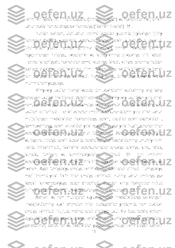 oshirilishi  kerak:  20   0   S  
haroratgacha  (birinchi  bosqich)  va hasharotlar  rivojlanishi
uchun pastki harorat chegarasi haroratiga (ikkinchi bosqich) [26].
Bundan   tashqari,   ular   uchun   optimal   zonadan   yuqorida   joylashgan   ijobiy
haroratlar   (isitish)   yordamida   zararkunandalarga   qarshi   kurash   usuli   mavjud.
Optimaldan   yuqori   haroratning   biroz   ko'tarilishi   birinchi   navbatda   ularning
hayajonlangan   holatiga,   ovqatlanish   va   ko'payishning   to'xtashiga   olib   keladi.
Harorat   ko'tarilgach,   hasharotlar   termal   stuporga   kiradi,   so'ngra   tananing   haddan
tashqari qizishi va oqsil ivishidan o'lim. Hasharotlarga issiqlik bilan ishlov berish
don   quritgichlarida   amalga   oshiriladi.   Bunday   holda,   donni   teng   ravishda   isitish
muhim ahamiyatga ega.
Kimyoviy   usullar   hozirgi   vaqtda   don   zaxiralarini   saqlashning   eng   keng
tarqalgan usullari hisoblanadi. Zararli artropodlarni kimyoviy usul bilan yo'q qilish
nam, aerozol va gaz usullari bilan amalga oshiriladi. Ba'zi hollarda kurashning turli
usullari   qo'llaniladi.   Har   xil   zaharlar   ombor   zararkunandalarini   yo'q   qilish   uchun
mo'ljallangan:   insektitsidlar    hasharotlarga   qarshi,   oqadilar   qarshi   akaritsidlar    ,
kemiruvchilarga   qarshi   zootsidlar   yoki   ratsidlar   ,    gaz   yoki   bug'li   zaharlar   bilan
zararkunandalarga qarshi kurash uchun fumigantlar .    Zararkunandalar, kasalliklar
va begona o'tlarga qarshi kurashda barcha zaharlar pestitsidlarning umumiy nomi
ostida   birlashtiriladi,   ikkinchisi   zararkunandalar   tanasiga   ta'siriga   ko'ra,   ichak,
kontakt,   fumigant   va   kombinatsiyalangan   bo'linadi   [23].   Don   omborini
zararsizlantirishdan   oldin   ehtiyotkorlik   bilan   tayyorlash   kerak:   ta'mirlash,   toza   va
ixcham.   Agar   fumigatsiya   amalga   oshirilsa,   muhrlash   talab   qilinadi.   Fumigatsiya
metil   bromid   yoki   fosfin   bilan   amalga   oshiriladi.   Buning   uchun   omborga   gaz
kerakli   konsentratsiyaga   qadar   chiqariladi,   shundan   so'ng   hasharotlar   nobud
bo'lishi uchun ombor ma'lum vaqt gazlangan holatda saqlanadi [16].
Aerozol   va   nam   muolajalar   suyuq   kontaktli   insektitsidlarga   asoslangan.
Insektitsidlarning   suvli   eritmalari   bilan   purkagichlar   yordamida   nam   tozalash
amalga   oshiriladi.   Bu   juda   mehnat   talab   qiladigan   usul.   Siz   faqat   barcha   sirtlarni
qayta   ishlash   orqali   yaxshi   ta'sirga   erishishingiz   mumkin.   Maxsus   qurilmalar   -
generatorlar,   aerozollar   va   pestitsidlar   yordamida   amalga   oshiriladigan   aerozol
12 