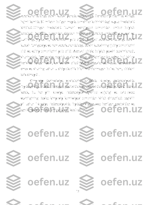 zararkunandalariga qarshi kurash yanada samaralidir. Generator yordamida xonaga
hajmi kamida 50 mikron bo'lgan mayda tomchilar ko'rinishidagi suyuq insektitsid
kiritiladi.Olingan   insektitsid   "tuman"   ventilyator   tomonidan   ombor   bo'ylab
tarqaladi.   Natijada,   tumandan   chiqqan   insektitsid   zarralari   omborning   yuzasi   va
tuzilishiga   joylashib,   hasharotlarni   yo'q   qiladi.   Aerozol   zararkunandalariga   qarshi
kurash fumigatsiya va nam zararkunandalarga qarshi kurashning ijobiy tomonlarini
oldi   va  salbiy  tomonlarini   yo'q  qildi.  Aerozol   ob'ekt   bo'ylab  yaxshi   taqsimlanadi,
shuningdek, fumigatsiya paytida gazlar va sirtga cho'ktirilgandan so'ng, ho'l ishlov
berishda   bo'lgani   kabi,   uni   zaharli   qiladi.   Aerozol   gazlar   kabi   juda   harakatchan
emas   va   shuning   uchun   u   ehtiyotkorlik   bilan   muhrlanmagan   bo'lsa   ham,   ob'ektni
tark etmaydi .
Kimyoviy   dezinseksiya   vositalarini   tanlashda   Rossiya   Federatsiyasida
foydalanishga   ruxsat   berilgan   pestitsidlar   va   pestitsidlar   ro'yxatiga   amal   qilish
kerak,   bu   har   yili   Rossiya   Federatsiyasi   Qishloq   xo'jaligi   va   oziq-ovqat
vazirligining   Davlat   kimyoviy   komissiyasi   tomonidan   ishlab   chiqariladi.   tegishli
yil   uchun   "Rossiya   Federatsiyasida   foydalanishga   ruxsat   berilgan   pestitsidlar   va
agrokimyoviy moddalarning davlat katalogi" [1].
13 