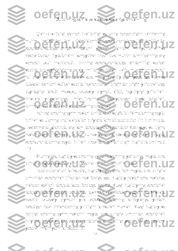 1.3.Donning zahira zararkunandalariga chidamliligi
Qishloq   xo jaligi   ekinlari   hosildorligi   va   uning   barqarorligini   oshirishningʻ
muhim   omillaridan   biri   o simliklarning   zararkunandalarga   chidamliligidir.	
ʻ
Zararkunandalarga   chidamli   navlarni   yaratish    ekinlarni   himoya   qilish   va
pestitsidlardan   foydalanishni   kamaytirish   orqali   toza   muhitni   ta'minlashning   eng
samarali   usuli   hisoblanadi.   Donning   zararkunandalarga   chidamliligi   saqlash
vaqtida don xavfsizligining asosiy omillaridan biridir. Ushbu muammoni samarali
hal   qilish   yo'llarini   ishlab   chiqish   katta   milliy   iqtisodiy   ahamiyatga   ega.   Don   va
dukkakli ekinlarni saqlash vaqtida hasharotlardan to‘g‘ridan-to‘g‘ri yo‘qotishlarga
quyidagilar   kiradi:   massasi,   ozuqaviy   qiymati,   sifati,   hayotiyligi   yo‘qolishi.
Bilvosita   yo'qotishlarga    mikrofloraning   infektsiyalangan   donda   tarqalishi,
donning o'z-o'zidan isishi va namlikning to'planishi [20].
Bahorgi arpaning ayrim navlari donida sholi va g‘alla o‘simtalarining paydo
bo‘lishi va ularning onalik shakllari bo‘yicha ko‘plab tadqiqotlar olib borilmoqda.
Eksperimental   sharoitda   eng   kam   darajada   zararkunandalar   Stepovaya   va   Elgina
navlarining   donida   paydo   bo'ldi.   Bu   nav   va   uning   bevosita   ota-onalari   o'rtasida
zararkunandalarning   paydo   bo'lishi   o'rtasida   to'g'ridan-to'g'ri   bog'liqlik   topilmadi
[13].
Shuningdek, bug‘doy va arpaning ayrim navlarining yer doniga mayda qora
qo‘ng‘izning zarar yetkazishini o‘rganish ishlari olib borilmoqda.
Tadqiqotlar   shuni   ko'rsatdiki,   bug'doy   ham,   arpa   ham   mayda   qora   qo'ng'iz
tomonidan   zararlanishi   jihatidan   nav   farqiga   ega.   Bug'doy   navlari   arpa   navlariga
nisbatan   sezilarli   darajada   katta   farqlarga   ega   edi.   Kuzgi   bug'doyning   zararlanish
darajasi   bahorgi   arpaga   qaraganda   taxminan   ikki   baravar   yuqori.   Bu   bilvosita
pastroq   ozuqaviy   qiymatni   yoki   zararkunandalarning   ko'payishiga   yordam
beradigan   ba'zi   birikmalarning   yo'qligini   ko'rsatishi   mumkin.   Kuzgi   bug'doy   va
bahorgi   arpaning   ayrim   navlarini   mayda   qora   qo'ng'iz   tomonidan   zararlanishi
bo'yicha   farqlanishi   don   zararkunandalariga   chidamliligi   yuqori   bo'lgan   navlarni
yaratish imkoniyatini ko'rsatadi [20].
14 