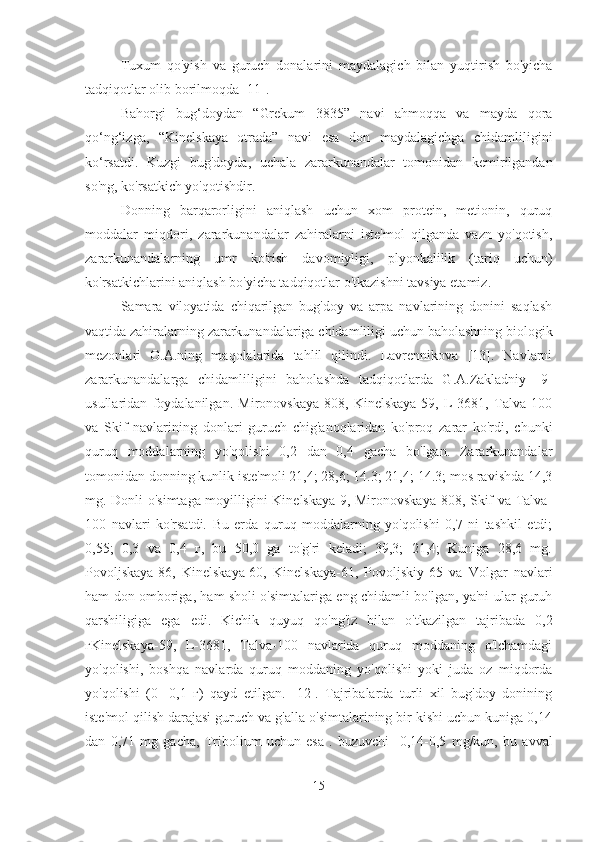 Tuxum   qo'yish   va   guruch   donalarini   maydalagich   bilan   yuqtirish   bo'yicha
tadqiqotlar olib borilmoqda [11].
Bahorgi   bug‘doydan   “Grekum   3835”   navi   ahmoqqa   va   mayda   qora
qo‘ng‘izga,   “Kinelskaya   otrada”   navi   esa   don   maydalagichga   chidamliligini
ko‘rsatdi.   Kuzgi   bug'doyda,   uchala   zararkunandalar   tomonidan   kemirilgandan
so'ng, ko'rsatkich yo'qotishdir.
Donning   barqarorligini   aniqlash   uchun   xom   protein,   metionin,   quruq
moddalar   miqdori,   zararkunandalar   zahiralarni   iste'mol   qilganda   vazn   yo'qotish,
zararkunandalarning   umr   ko'rish   davomiyligi,   plyonkalilik   (tariq   uchun)
ko'rsatkichlarini aniqlash bo'yicha tadqiqotlar o'tkazishni tavsiya etamiz.
Samara   viloyatida   chiqarilgan   bug'doy   va   arpa   navlarining   donini   saqlash
vaqtida zahiralarning zararkunandalariga chidamliligi uchun baholashning biologik
mezonlari   O.A.ning   maqolalarida   tahlil   qilindi.   Lavrennikova   [13].   Navlarni
zararkunandalarga   chidamliligini   baholashda   tadqiqotlarda   G.A.Zakladniy   [9]
usullaridan   foydalanilgan.   Mironovskaya-808,   Kinelskaya-59,   L-3681,   Talva   100
va   Skif   navlarining   donlari   guruch   chig'anoqlaridan   ko'proq   zarar   ko'rdi,   chunki
quruq   moddalarning   yo'qolishi   0,2   dan   0,4   gacha   bo'lgan.   Zararkunandalar
tomonidan donning kunlik iste'moli 21,4; 28,6; 14.3; 21,4; 14.3; mos ravishda 14,3
mg. Donli o'simtaga moyilligini Kinelskaya-9, Mironovskaya-808, Skif va Talva-
100   navlari   ko'rsatdi.   Bu   erda   quruq   moddalarning   yo'qolishi   0,7   ni   tashkil   etdi;
0,55;   0,3   va   0,4   г,   bu   50,0   ga   to'g'ri   keladi;   39,3;   21,4;   Kuniga   28,6   mg.
Povoljskaya-86,   Kinelskaya-60,   Kinelskaya-61,   Povoljskiy-65   va   Volgar   navlari
ham don omboriga, ham sholi o'simtalariga eng chidamli bo'lgan, ya'ni ular guruh
qarshiligiga   ega   edi.   Kichik   quyuq   qo'ng'iz   bilan   o'tkazilgan   tajribada   0,2
гKinelskaya-59,   L-3681,   Talva-100   navlarida   quruq   moddaning   o'lchamdagi
yo'qolishi,   boshqa   navlarda   quruq   moddaning   yo'qolishi   yoki   juda   oz   miqdorda
yo'qolishi   (0-   0,1   г)   qayd   etilgan.   [12].   Tajribalarda   turli   xil   bug'doy   donining
iste'mol qilish darajasi guruch va g'alla o'simtalarining bir kishi uchun kuniga 0,14
dan   0,71   mg   gacha,   Tribolium   uchun   esa   .   buzuvchi    0,14-0,5   mg/kun,   bu   avval
15 