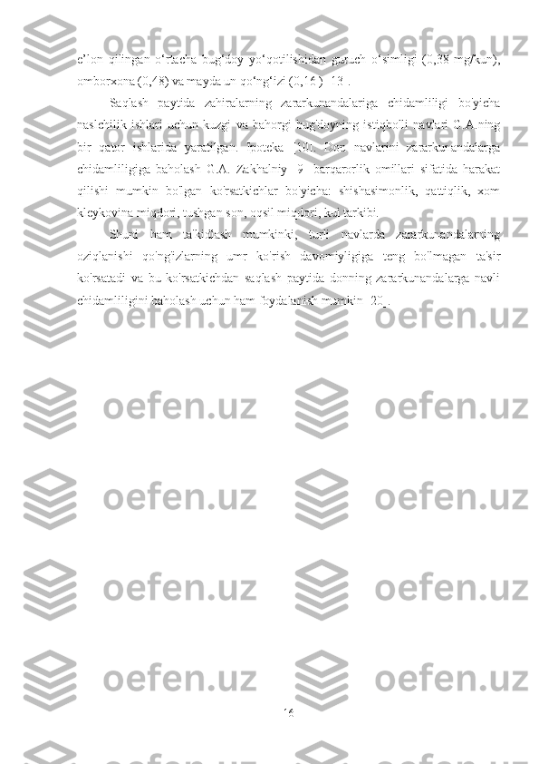 e’lon   qilingan   o‘rtacha   bug‘doy   yo‘qotilishidan   guruch   o‘simligi   (0,38   mg/kun),
omborxona (0,48) va mayda un qo‘ng‘izi (0,16 ) [13].
Saqlash   paytida   zahiralarning   zararkunandalariga   chidamliligi   bo'yicha
naslchilik   ishlari   uchun   kuzgi   va   bahorgi   bug'doyning   istiqbolli   navlari   G.A.ning
bir   qator   ishlarida   yaratilgan.   Ipoteka   [10].   Don   navlarini   zararkunandalarga
chidamliligiga   baholash   G.A.   Zakhalniy   [9]   barqarorlik   omillari   sifatida   harakat
qilishi   mumkin   bo'lgan   ko'rsatkichlar   bo'yicha:   shishasimonlik,   qattiqlik,   xom
kleykovina miqdori, tushgan son, oqsil miqdori, kul tarkibi.
Shuni   ham   ta'kidlash   mumkinki,   turli   navlarda   zararkunandalarning
oziqlanishi   qo'ng'izlarning   umr   ko'rish   davomiyligiga   teng   bo'lmagan   ta'sir
ko'rsatadi   va   bu   ko'rsatkichdan   saqlash   paytida   donning   zararkunandalarga   navli
chidamliligini baholash uchun ham foydalanish mumkin [20].
16 