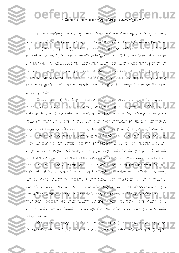 1.4 Zararkunandalarning biologik xususiyatlari
Koleopteralar   (qo'ng'izlar)   tartibi    hasharotlar   turlarining   soni   bo'yicha   eng
ko'p.   Buyurtma   vakillarining   ayrim   guruhlari   to'ldirish   paytida   donga   zarar
etkazadi   (non   qo'ng'izlari),   o'simlik   unumdorligini   va   mahsulotlarning   pishirish
sifatini   pasaytiradi,   bu   esa   normallashtirilgan   don   sifati   ko'rsatkichlariga   rioya
qilmaslikka olib keladi. Zaxira zararkunandalari  orasida eng ko'p tarqalganlari  un
oqadilar, anbar  o'ti,  mayda  qora  qo'ng'iz,  Surinam  un  qo'ng'izi,  non maydalagich,
hasharot - toshbaqa va boshqalar. O'rta Volga bo'yi sharoitida saqlash paytida eng
ko'p   tarqalganlar   omborxona,   mayda   qora   qo'ng'iz,   don   maydalagich   va   Surinam
un qo'ng'izidir.
Ombor   qurti   (   Sitofiliy   granarius   )   hamma   joyda   tarqalgan.   U   quyidagi
mahsulotlar bilan oziqlanadi: bug'doy, javdar, arpa, guruch, grechka, makkajo'xori,
tariq   va   jo'xori.   Qo'ziqorin   un,   irmik   va   turli   xil   non   mahsulotlariga   ham   zarar
etkazishi   mumkin.   Qo'ng'iz   orqa   qanotlari   rivojlanmaganligi   sababli   uchmaydi.
Hayot  davomida ayol  50 dan 300 tagacha  tuxum  qo'yadi. Qo'ng'izning  tuxumdan
kattalarga qadar rivojlanish davomiyligi atrof-muhit sharoitlariga bog'liq. Namligi
11% dan past bo lgan donda o t o simligi rivojlanmaydi, 15-13 ʻ ʻ ʻ 0 S 
haroratda tuxum
qo ymaydi.   Rossiya   Federatsiyasining   janubiy   hududlarida   yiliga   2-3   avlod,	
ʻ
markaziy qismida esa bir yoki ikkita avlod beradi. Shimoliy hududlarda tasodifan
don   bilan   urib,   u   yashamaydi   va   o'ladi.   Shashka   va   shamoldan   qochadi,   haddan
tashqari   issiqlik   va   suvsizlanish   tufayli   quyosh   nurlaridan   tezda   o'ladi;   u   somon,
kanop,   zig'ir   urug'ining   hidlari,   shuningdek,   don   massalari   uchun   nomaqbul
turpentin,   naftalin   va   sarimsoq   hidlari   bilan   qaytariladi.   U   issiqlikka   juda   moyil,
isitiladigan xonalarda u yil  davomida ko'payishi  mumkin. Mexanik ta'sir  ostida u
muzlaydi,   oyoqlari   va   antennalarini   tanaga   bosadi,   bu   tirik   qo'ng'izlarni   o'lik
qo'ng'izlardan   ajratib   turadi,   bunda   oyoqlari   va   antennalari   turli   yo'nalishlarda
chiqib turadi [21].
Kichik   qora   qo'ng'iz   (   Tribolium   destruktor   )   omborlarda,   turar-joy   va
chorvachilik binolarida, ozuqa va non zavodlarida va oqimlarda yashaydi. Qo'ng'iz
17 