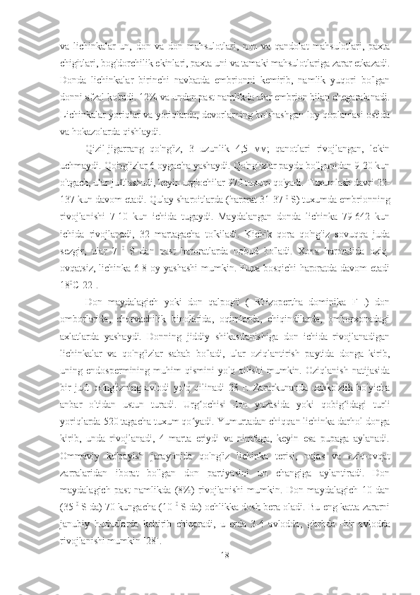 va   lichinkalar   un,   don   va   don   mahsulotlari,   non   va   qandolat   mahsulotlari,   paxta
chigitlari, bog'dorchilik ekinlari, paxta uni va tamaki mahsulotlariga zarar etkazadi.
Donda   lichinkalar   birinchi   navbatda   embrionni   kemirib,   namlik   yuqori   bo'lgan
donni afzal ko'radi. 12% va undan past namlikda ular embrion bilan chegaralanadi.
Lichinkalar yoriqlar va yoriqlarda, devorlarning bo'shashgan loy qoplamasi ostida
va hokazolarda qishlaydi.
Qizil-jigarrang   qo'ng'iz,   3   uzunlik   4,5   мм;   qanotlari   rivojlangan,   lekin
uchmaydi. Qo'ng'izlar 6 oygacha yashaydi. Qo'ng'izlar paydo bo'lganidan 9-20 kun
o'tgach, ular juftlashadi, keyin urg'ochilar 970 tuxum qo'yadi. Tuxumlash davri 22-
137 kun davom etadi. Qulay sharoitlarda (harorat 31-37  0  
S) tuxumda embrionning
rivojlanishi   7-10   kun   ichida   tugaydi.   Maydalangan   donda   lichinka   79-642   kun
ichida   rivojlanadi,   32   martagacha   to'kiladi.   Kichik   qora   qo'ng'iz   sovuqqa   juda
sezgir,   ular   7   0  
S   dan   past   haroratlarda   nobud   bo'ladi.   Xona   haroratida   oziq-
ovqatsiz, lichinka 6-8 oy yashashi  mumkin. Pupa bosqichi haroratda davom etadi
18 0
C[22].
Don   maydalagich   yoki   don   qalpog'i   (   Rhizopertha   dominika   F   .)   don
omborlarida,   chorvachilik   binolarida,   oqimlarda,   chiqindilarda,   omborxonadagi
axlatlarda   yashaydi.   Donning   jiddiy   shikastlanishiga   don   ichida   rivojlanadigan
lichinkalar   va   qo'ng'izlar   sabab   bo'ladi,   ular   oziqlantirish   paytida   donga   kirib,
uning   endospermining   muhim   qismini   yo'q   qilishi   mumkin.   Oziqlanish   natijasida
bir   juft   qo'ng'izning   avlodi   yo'q   qilinadi   28   г.   Zararkunanda   ochko'zlik   bo'yicha
anbar   o'tidan   ustun   turadi.   Urg ochisi   don   yuzasida   yoki   qobig idagi   turliʻ ʻ
yoriqlarda 520 tagacha tuxum qo yadi. Yumurtadan chiqqan lichinka darhol donga	
ʻ
kirib,   unda   rivojlanadi,   4   marta   eriydi   va   nimfaga,   keyin   esa   pupaga   aylanadi.
Ommaviy   ko'payish   jarayonida   qo'ng'iz   lichinka   terisi,   najas   va   oziq-ovqat
zarralaridan   iborat   bo'lgan   don   partiyasini   un   changiga   aylantiradi.   Don
maydalagich   past   namlikda   (8%)   rivojlanishi   mumkin.   Don   maydalagich   10   dan
(35   0  
S da) 70 kungacha (10   0  
S da) ochlikka dosh bera oladi. Bu eng katta zararni
janubiy   hududlarda   keltirib   chiqaradi,   u   erda   3-4   avlodda,   g'arbda    bir   avlodda
rivojlanishi mumkin [28].
18 