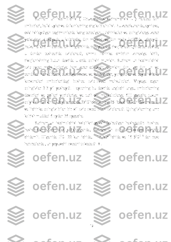 Surinam   un   iste'molchisi   (   Oruzaephilus   surinamensis   L   )   nafaqat   don
omborlari, balki uylar va do'konlarning eng ko'p aholisi. Bu zararkunanda, ayniqsa,
eski   ishlaydigan   tegirmonlarda   keng   tarqalgan.   Lichinkalar   va   qo'ng'izlarga   zarar
yetkazing.   Rossiyada   u   ko'pincha   don   massasi   va   don   mahsulotlarida   uchraydi.
Ba'zan u ko'p miqdorda donning alohida partiyalarida rivojlanadi. Qoida tariqasida,
u   dondan   tashqarida   oziqlanadi,   ammo   lichinka   embrion   zonasiga   kirib,
rivojlanishning   butun   davrida   u   erda   qolishi   mumkin.   Surinam   un   iste'molchisi
oziq-ovqat   mahsulotlariga   ham   zarar   etkazishi   mumkin:   don,   un,   don,   un   va
qandolat mahsulotlari, quritilgan meva va sabzavotlar, yong'oqlar va qayta ishlash
korxonalari   omborlaridagi   boshqa   oziq-ovqat   mahsulotlari.   Voyaga   etgan
qo'ng'izlar   2-3   yil   yashaydi.   Hayotning   bu   davrida   urg'ochi   unga,   omborlarning
devorlari   va   pollari   yoriqlariga   va   turli   xil   mahsulotlarga   600   tagacha   tuxum
qo'yishi mumkin. Qulay haroratda 27 0
C lichinkaning 25-fazasi 18 kun davom etadi
va lichinka  qo'ng'iz  bilan  bir   xil   oziq-ovqat  bilan  oziqlanadi. Qo'ng'izlarning  umr
ko'rish muddati 6 oydan 36 oygacha.
Surinam   un   iste'molchisi   issiqlikni   yaxshi   ko'radigan   hasharotdir.   Boshqa
hasharotlar   turlari   bilan   solishtirganda,   Surinam   un   qo'ng'izi   sovuqqa   kamroq
chidamli.   O'lganida   0 0
C -   22   kun   ichida,   -   13   kun   ichida   va   16   5 0
C 0   S  
dan   past
haroratlarda , un yeyuvchi ovqatni to'xtatadi [8].
19 