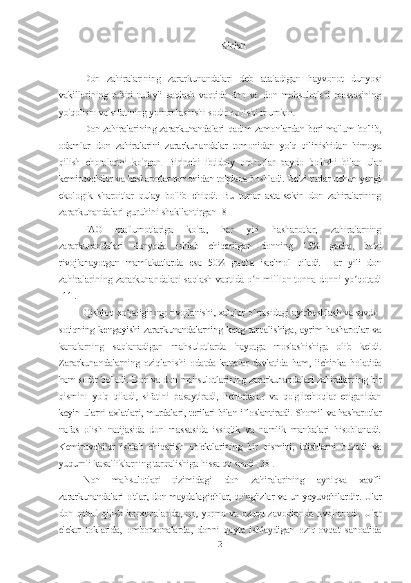 Kirish
Don   zahiralarining   zararkunandalari   deb   ataladigan   hayvonot   dunyosi
vakillarining   ta'siri   tufayli   saqlash   vaqtida   don   va   don   mahsulotlari   massasining
yo'qolishi va sifatining yomonlashishi sodir bo'lishi mumkin.
Don zahiralarining zararkunandalari qadim zamonlardan beri ma'lum bo'lib,
odamlar   don   zahiralarini   zararkunandalar   tomonidan   yo'q   qilinishidan   himoya
qilish   choralarini   ko'rgan.   Birinchi   ibtidoiy   omborlar   paydo   bo'lishi   bilan   ular
kemiruvchilar va hasharotlar tomonidan to'plana boshladi. Ba'zi turlar uchun yangi
ekologik   sharoitlar   qulay   bo'lib   chiqdi.   Bu   turlar   asta-sekin   don   zahiralarining
zararkunandalari guruhini shakllantirgan [8].
FAO   ma'lumotlariga   ko'ra,   har   yili   hasharotlar,   zahiralarning
zararkunandalari   dunyoda   ishlab   chiqarilgan   donning   15%   gacha,   ba'zi
rivojlanayotgan   mamlakatlarda   esa   50%   gacha   iste'mol   qiladi.   Har   yili   don
zahiralarining zararkunandalari saqlash vaqtida o n million tonna donni yo qotadiʻ ʻ
[11].
Qishloq xo jaligining rivojlanishi, xalqlar o rtasidagi ayirboshlash va savdo-	
ʻ ʻ
sotiqning   kengayishi   zararkunandalarning   keng   tarqalishiga,   ayrim   hasharotlar   va
kanalarning   saqlanadigan   mahsulotlarda   hayotga   moslashishiga   olib   keldi.
Zararkunandalarning   oziqlanishi   odatda   kattalar   davlatida   ham,   lichinka   holatida
ham sodir bo'ladi. Don va don mahsulotlarining zararkunandalari zahiralarning bir
qismini   yo'q   qiladi,   sifatini   pasaytiradi,   lichinkalar   va   qo'g'irchoqlar   eriganidan
keyin ularni axlatlari, murdalari, terilari bilan ifloslantiradi. Shomil va hasharotlar
nafas   olish   natijasida   don   massasida   issiqlik   va   namlik   manbalari   hisoblanadi.
Kemiruvchilar   ishlab   chiqarish   ob'ektlarining   bir   qismini,   idishlarni   buzadi   va
yuqumli kasalliklarning tarqalishiga hissa qo'shadi [28].
Non   mahsulotlari   tizimidagi   don   zahiralarining   ayniqsa   xavfli
zararkunandalari o'tlar, don maydalagichlar, qo'ng'izlar va un yeyuvchilardir. Ular
don qabul  qilish korxonalarida,  un, yorma va ozuqa  zavodlarida rivojlanadi. Ular
elektr   toklarida,   omborxonalarda,   donni   qayta   ishlaydigan   oziq-ovqat   sanoatida
2 