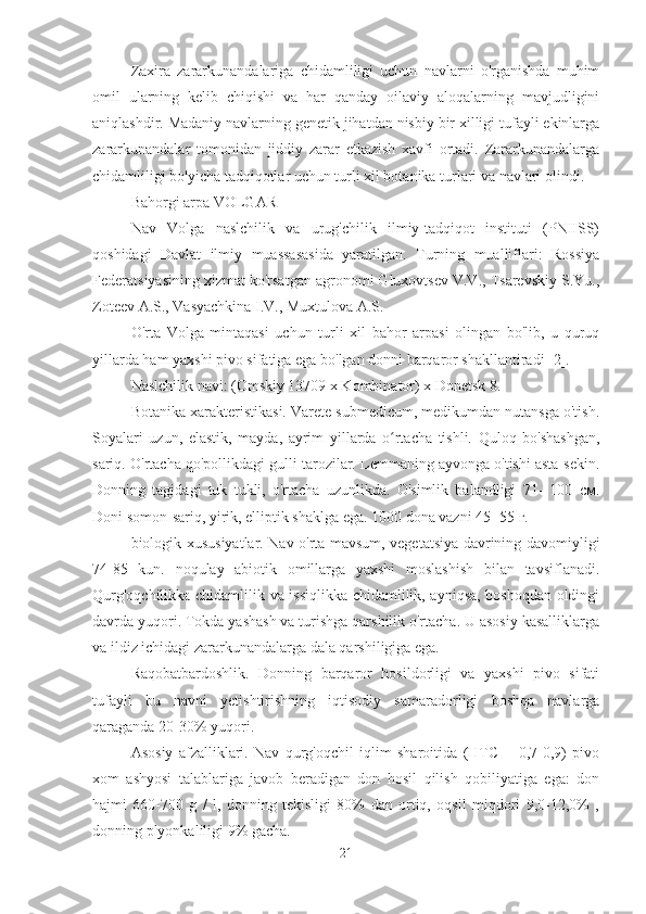 Zaxira   zararkunandalariga   chidamliligi   uchun   navlarni   o'rganishda   muhim
omil   ularning   kelib   chiqishi   va   har   qanday   oilaviy   aloqalarning   mavjudligini
aniqlashdir. Madaniy navlarning genetik jihatdan nisbiy bir xilligi tufayli ekinlarga
zararkunandalar   tomonidan   jiddiy   zarar   etkazish   xavfi   ortadi.   Zararkunandalarga
chidamliligi bo'yicha tadqiqotlar uchun turli xil botanika turlari va navlari olindi.
Bahorgi arpa VOLGAR
Nav   Volga   naslchilik   va   urug'chilik   ilmiy-tadqiqot   instituti   (PNIISS)
qoshidagi   Davlat   ilmiy   muassasasida   yaratilgan.   Turning   mualliflari:   Rossiya
Federatsiyasining xizmat ko'rsatgan agronomi Gluxovtsev V.V., Tsarevskiy S.Yu.,
Zoteev A.S., Vasyachkina I.V., Muxtulova A.S.
O'rta   Volga   mintaqasi   uchun   turli   xil   bahor   arpasi   olingan   bo'lib,   u   quruq
yillarda ham yaxshi pivo sifatiga ega bo'lgan donni barqaror shakllantiradi [2].
Naslchilik navi: (Omskiy 13709 x Kombinator) x Donetsk 8.
Botanika xarakteristikasi. Varete submedicum, medikumdan nutansga o'tish.
Soyalari   uzun,   elastik,   mayda,   ayrim   yillarda   o rtacha   tishli.   Quloq   bo'shashgan,ʻ
sariq. O'rtacha qo'pollikdagi gulli tarozilar. Lemmaning ayvonga o'tishi asta-sekin.
Donning   tagidagi   tuk   tukli,   o'rtacha   uzunlikda.   O'simlik   balandligi   71-   100   см.
Doni somon-sariq, yirik, elliptik shaklga ega. 1000 dona vazni 45- 55 г.
biologik xususiyatlar. Nav o'rta mavsum, vegetatsiya davrining davomiyligi
74-85   kun.   noqulay   abiotik   omillarga   yaxshi   moslashish   bilan   tavsiflanadi.
Qurg'oqchilikka chidamlilik va issiqlikka chidamlilik, ayniqsa, boshoqdan oldingi
davrda yuqori. Tokda yashash va turishga qarshilik o'rtacha. U asosiy kasalliklarga
va ildiz ichidagi zararkunandalarga dala qarshiligiga ega.
Raqobatbardoshlik.   Donning   barqaror   hosildorligi   va   yaxshi   pivo   sifati
tufayli   bu   navni   yetishtirishning   iqtisodiy   samaradorligi   boshqa   navlarga
qaraganda 20-30% yuqori.
Asosiy   afzalliklari.   Nav   qurg'oqchil   iqlim   sharoitida   (HTC   =   0,7-0,9)   pivo
xom   ashyosi   talablariga   javob   beradigan   don   hosil   qilish   qobiliyatiga   ega:   don
hajmi   660-700   g   /   l,   donning   tekisligi   80%   dan   ortiq,   oqsil   miqdori   9,0-12,0%   ,
donning plyonkaliligi 9% gacha.
21 