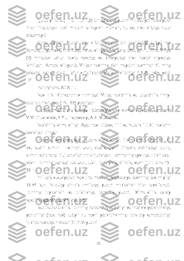 Quruq yillarda (HTC = 0,3-0,5) don tarkibida yuqori molekulyar fraktsiyalar
bilan   ifodalangan   oqsil   miqdori   ko'payishi   mumkin,   bu   esa   pivo   sifatiga   putur
etkazmaydi.
tijorat   qiymati.   Yuqori   pivo   sifati,   barqaror   don   hosildorligi   tufayli   nav
Samara, Ulyanovsk, Orenburg, Penza viloyatlarida keng tarqalgan. U O'rta Volga
(7)   mintaqasi   uchun   Davlat   reestriga   va   Rossiyadagi   pivo   navlari   ro'yxatiga
kiritilgan.   Samara   viloyatida   Volgar   navining   ekin   maydoni   taxminan   60   ming
gektarni   tashkil   qiladi.   Ilg‘or   xo‘jaliklarda   g‘alla   hosildorligi   4,5–5,0   ts/ga   yetdi
[24].
Bahorgi arpa AGATE
Nav   P.N.   Konstantinov   nomidagi   Volga   naslchilik   va   urug'chilik   ilmiy-
tadqiqot institutida (PNIISS) yaratilgan.
Turning   mualliflari:   Rossiya   Federatsiyasining   xizmat   ko'rsatgan   agronomi
V.V. Gluxovtsev, S.Yu. Tsarevskiy, A.S. Muxtulova.
Naslchilik   xilma-xilligi.   Agat   navi   Odessa   111   va   Nutans   10080   navlarini
kesishdan olingan.
Botanika   xarakteristikasi.   Nutans   xilma-xilligi.   O'simlik   balandligi   52-   70
см,   kuchli   somon.   Tovonlari   uzun,   elastik,   tishli.   O'rtacha   zichlikdagi   quloq,
somon-sariq rang. Gul tarozilari biroz burishgan. Lemmaning ayvonga o'tishi asta-
sekin. Donning tagidagi tuk uzun, tukli. Doni yirik, elliptik, vazni 1000 dona 45-
55 г.
biologik xususiyatlar. Nav o'rta mavsum, vegetatsiya davrining davomiyligi
75-86   kun.   Noqulay   abiotik   omillarga   yuqori   moslashish   bilan   tavsiflanadi.
Donning   joylashishi   va   to'kilishiga   qarshilik   yuqori.   Xilma-xillik   asosiy
kasalliklarga dala qarshiligiga ega.
Raqobatbardoshlik. Donning barqaror hosildorligi va intensiv yetishtirishga
yaroqliligi   (past   nav)   tufayli   bu   navni   yetishtirishning   iqtisodiy   samaradorligi
boshqa navlarga nisbatan 20-30% yuqori.
22 