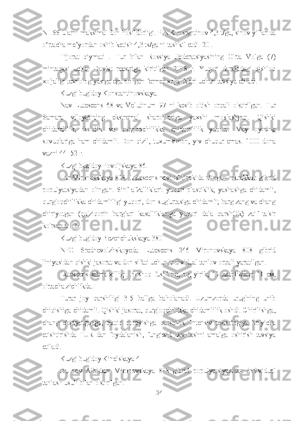 NIISS ularni maksimal don hosildorligi. P.N.Konstantinov 4,3 t/ga, sinov yillarida
o‘rtacha me’yordan oshib ketish 4,3 ts/ga ni tashkil etdi [20].
Tijorat   qiymati   .   Tur   bilan   Rossiya   Federatsiyasining   O'rta   Volga   (7)
mintaqasi   uchun   Davlat   reestriga   kiritilgan   2008   г.   Yuqori   darajadagi   qishloq
xo'jaligi texnologiyasiga ega bo'lgan fermer xo'jaliklari uchun tavsiya etiladi.
Kuzgi bug'doy Konstantinovskaya.
Nav   Lutescens   68   va   Velutinum   97   ni   kesib   o'tish   orqali   o'stirilgan.   Tur
Samara   viloyatining   ekstremal   sharoitlariga   yaxshi   moslashgan.   Qishki
chidamlilik,   issiqlik   va   qurg'oqchilikka   chidamlilik   yuqori.   May   oyining
sovuqlariga   ham   chidamli.   Don   qizil,   tuxumsimon,   yiv   chuqur   emas.   1000   dona
vazni 44- 52 г.
Kuzgi bug'doy Povoljskaya 86.
Tur Mironovskaya 808. Lutescens navi ishtirokida olingan murakkab gibrid
populyatsiyadan   olingan.   Sinf   afzalliklari:   yuqori   plastiklik;   yashashga   chidamli,
qurg'oqchilikka chidamliligi yuqori, don sug'urtasiga chidamli; barg zang va chang
chiriyotgan   (qo'ziqorin   barglari   kasalliklariga   yuqori   dala   qarshilik)   zaif   ta'sir
ko'rsatadi [2].
Kuzgi bug'doy Bezenchukskaya 380
NPO   Srednevolzhskoyeda   Lutescens   246   Mironovskaya   808   gibrid
liniyasidan qishki jasorat va don sifati uchun individual tanlov orqali yaratilgan.
Lutescens   xilma-xilligi.   Boshoq   fusiform,   oq,   yirik,   10   uzunlikdagi   11   см,
o'rtacha zichlikda.
Turar   joy   qarshiligi   3-5   ballga   baholanadi.   Uzumzorda   urug'ning   unib
chiqishiga chidamli. Qishki jasorat, qurg'oqchilikka chidamlilik oshdi. Chirilishga,
chang   chiriyotganga,   qattiq   qorayishga   qarshilik.   Intensiv   texnologiya   bo'yicha
etishtirishda   TUR   dan   foydalanish,   fungitsid   davolashni   amalga   oshirish   tavsiya
etiladi.
Kuzgi bug'doy Kinelskaya 4
Bu   nav   Albidum   Mironovskaya   808   gibrid   populyatsiyasidan   individual
tanlash usuli bilan o'stirilgan.
24 