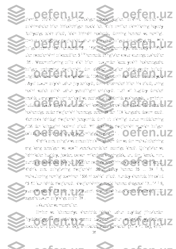 qismida   tirqishlari   bo'lgan   juftlashgan   pastki   jag'lar.   qo'shma   palplar   va
qo'shimchalar   bilan   birlashtirilgan   pastki   lab.   Ko'p   omillar   o'simlikning   hayotiy
faoliyatiga   ta'sir   qiladi,   lekin   birinchi   navbatda,   donning   harorati   va   namligi.
Ombor o'simligining rivojlanishi uchun eng maqbul bo'lgan don namligi 25 ...  28 0 S
bo'lgan optimal havo haroratida 15 ... 16%  bo'lib 
, haroratning yanada pasayishi bilan
ular ovqatlanishni to'xtatadilar. 5  0 S  
haroratda qo'ng'izlar sovuq stuporga tushadilar
[26].   Metamorfozning   to'liq   sikli   bilan   -   tuxumdan   katta   yoshli   hasharotgacha
bo'lgan   omborning   rivojlanishi   don   ekinlari   urug'lari   ichida   sodir   bo'ladi.
Urg'ochisi tuxumlarini namligi kamida 10% bo'lgan donli ekinlar donlarida qo'yadi
. Ayol tuxum qo'yish uchun joy tanlaydi, donni antennalari bilan his qiladi, uning
naslni   saqlab   qolish   uchun   yaroqliligini   aniqlaydi.   Turli   xil   bug'doy   donalari
orasida u eng yumshoqni tanlaydi va qattiq bug'doy donida yashaganda, u embrion
hududida tuxum qo'yish uchun teshikni kemiradi. Bir avlodning tuxumdan kattalar
hasharotiga qadar rivojlanishi haroratga qarab 28 dan 108 kungacha davom etadi.
Kariopsis   ichidagi   rivojlanish   jarayonida   donli   o't   o'simligi   quruq   moddalarning
40%   dan   ko'prog'ini   iste'mol   qiladi.   Yil   davomida   rivojlanishi   mumkin   bo'lgan
avlodlar soni donning harorati va namligiga bog'liq [11].
Kichik qora qo'ng'iz va qoraqo'tir o'simligi ham don va don mahsulotlarining
eng   keng   tarqalgan   va   xavfli   zararkunandalari   qatoriga   kiradi.   Qo'ng'izlar   va
lichinkalar   bug'doy,   javdar,   asosan   mikrobni,   shuningdek,   un,   don,   kepak,   non,
quritilgan mevalarni  eyishadi.  Xatolar  ovqatga kresolning  yoqimsiz hidini  beradi.
Kichik   qora   qo'ng'izning   rivojlanishi   uchun   qulay   harorat   25   ...   28   0  
S,
mahsulotning namligi taxminan 15% ni tashkil qiladi. Bunday sharoitda bir avlod
45-60 kun ichida rivojlanadi. Rivojlanishning pastki  harorat chegarasi  13...14   0  
S,
yuqorisi   esa   30   0  
S   dan   bir   oz   yuqori.   Urg ochisi   butun   umri   davomida   1000ʻ
tagacha tuxum qo yishga qodir [28].	
ʻ
Uskunalar va materiallar.
Ombor   va   laboratoriya   sharoitida   ishlash   uchun   quyidagi   jihozlardan
foydalanilgan:   Petri   idishlari;   tuproq   tuzoqlari   uchun   stakanlar;   yig'iladigan
taxtalar;   aniq   (diametri   50   см);   cho'tkalar;   mato   sumkalari   (30   x   40   см);   spirtli
26 