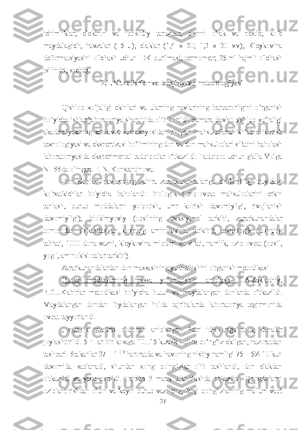 ichimliklar;   elektron   va   iqtisodiy   tarozilar;   chinni   ohak   va   pestle;   kofe
maydalagich;   havzalar   (   5   л);   elaklar   (1,4   x   20;   1,2   x   20   мм);   Kleykovina
deformatsiyasini o'lchash uchun IDK qurilmasi; termometr; 25 ml hajmli o'lchash
tsilindri; sochiq.
2.1. Kuzatishlar va tadqiqotlar metodologiyasi
Qishloq   xo jaligi   ekinlari   va   ularning   navlarining   barqarorligini   o rganishʻ ʻ
bo yicha ishlar laboratoriya sharoitida olib borildi. Samara davlat qishloq xo‘jaligi	
ʻ
akademiyasining   sabzavot   xomashyosidan   olingan   mahsulotlarni   ishlab   chiqarish
texnologiyasi va ekspertizasi bo‘limining don va don mahsulotlari sifatini baholash
laboratoriyasida eksperimental tadqiqotlar o‘tkazildi. Tadqiqot uchun g'alla Volga
NIISSda olingan. P. N. Konstantinova.
Don   ekinlari   navlarining   zahira   zararkunandalariga   chidamliligi   quyidagi
ko'rsatkichlar   bo'yicha   baholandi:   biologik   (oziq-ovqat   mahsulotlarini   erkin
tanlash,   quruq   moddalarni   yo'qotish,   umr   ko'rish   davomiyligi,   rivojlanish
davomiyligi);   biokimyoviy   (oqsilning   fraksiyonel   tarkibi,   zararkunandalar
tomonidan   shikastlangan   donning   aminokislota   tarkibi);   texnologik   (donning
tabiati,   1000   dona   vazni,   kleykovina   miqdori   va   sifati,   namlik,   oziq-ovqat   (oqsil,
yog ', aminokislotalar tarkibi).
Zararkunandalardan don massasining yo'qotilishini o'rganish metodikasi
Quruq   moddalarning   massa   yo‘qotilishini   aniqlash   G.A.Zakladniy,
B.G.J.Kabirlar   metodikasi   bo‘yicha   butun   va   maydalangan   donlarda   o‘tkazildi.
Maydalangan   dondan   foydalangan   holda   tajribalarda   laboratoriya   tegirmonida
ovqat tayyorlandi.
,   namlik   miqdori   oldindan   aniqlangan   Petri   idishlariga   to'liq   donalar
joylashtirildi. 5 гHar bir kosaga 10...15 kunlik 100 ta qo‘ng‘iz ekilgan, nazoratdan
tashqari. Stakanlar 27 ± 1  0 S 
haroratda va havoning nisbiy namligi 75 ± 5% 10 kun
davomida   saqlanadi,   shundan   so'ng   qo'ng'izlar   olib   tashlandi,   don   elakdan
o'tkazildi   va   yana   tortildi.   Tajriba   3   marta   takrorlashda   o'tkazildi.   Qo'ng'izlarni
oziqlantirishdan   oldin   va  keyin   quruq  vaznning   farqi   qo'ng'izlarning  ma'lum   vaqt
27 