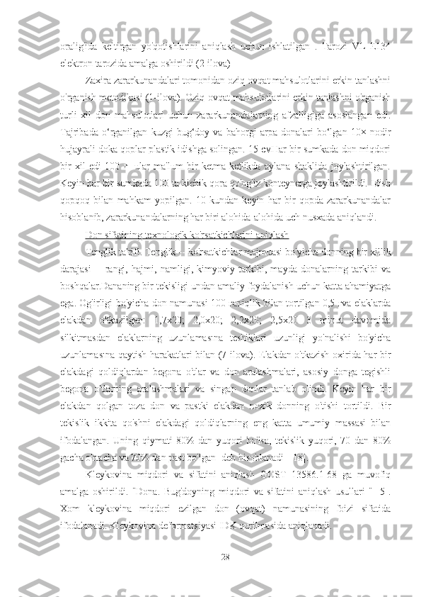 oralig'ida   keltirgan   yo'qotishlarini   aniqlash   uchun   ishlatilgan   .   Tarozi   VL   E134
elektron tarozida amalga oshirildi (2-ilova)
Zaxira zararkunandalari tomonidan oziq-ovqat mahsulotlarini erkin tanlashni
o'rganish metodikasi (1-ilova). Oziq-ovqat mahsulotlarini erkin tanlashni o'rganish
turli   xil   don   mahsulotlari   uchun   zararkunandalarning   afzalligiga   asoslangan   edi.
Tajribada   o‘rganilgan   kuzgi   bug‘doy   va   bahorgi   arpa   donalari   bo‘lgan   10×   nodir
hujayrali doka qoplar plastik idishga solingan. 15 смHar bir sumkada don miqdori
bir   xil   edi   100   г-   ular   ma'lum   bir   ketma-ketlikda   aylana   shaklida   joylashtirilgan.
Keyin har bir sumkada 100 ta kichik qora qo'ng'iz konteynerga joylashtirildi. Idish
qopqoq   bilan   mahkam   yopilgan.   10   kundan   keyin   har   bir   qopda   zararkunandalar
hisoblanib, zararkunandalarning har biri alohida-alohida uch nusxada aniqlandi.
Don sifatining texnologik ko'rsatkichlarini aniqlash
Tenglik ta'rifi. Tenglik   - ko'rsatkichlar majmuasi bo'yicha donning bir xillik
darajasi   -    rangi,   hajmi,   namligi,   kimyoviy   tarkibi,   mayda   donalarning   tarkibi   va
boshqalar.Dananing bir tekisligi undan amaliy foydalanish uchun katta ahamiyatga
ega. Og'irligi bo'yicha don namunasi 100 гaniqlik bilan tortilgan 0,5 гva elaklarda
elakdan   o'tkazilgan:   1,7x20;   2,0x20;   2,2x20;   2,5x20   3   minut   davomida
silkitmasdan   elaklarning   uzunlamasına   teshiklari   uzunligi   yo'nalishi   bo'yicha
uzunlamasına-qaytish harakatlari bilan (7-ilova). Elakdan o'tkazish oxirida har bir
elakdagi   qoldiqlardan   begona   o'tlar   va   don   aralashmalari,   asosiy   donga   tegishli
begona   o'tlarning   aralashmalari   va   singan   donlar   tanlab   olindi.   Keyin   har   bir
elakdan   qolgan   toza   don   va   pastki   elakdan   nozik   donning   o'tishi   tortildi.   Bir
tekislik   ikkita   qo'shni   elakdagi   qoldiqlarning   eng   katta   umumiy   massasi   bilan
ifodalangan.   Uning   qiymati   80%   dan   yuqori   bo'lsa,   tekislik   yuqori,   70   dan   80%
gacha o'rtacha va 70% dan past bo'lgan   deb hisoblanadi   [18].
Kleykovina   miqdori   va   sifatini   aniqlash   GOST   13586.1-68   ga   muvofiq
amalga   oshirildi.   "Dona.   Bug'doyning   miqdori   va   sifatini   aniqlash   usullari   "   [5].
Xom   kleykovina   miqdori   ezilgan   don   (ovqat)   namunasining   foizi   sifatida
ifodalanadi. Kleykovina deformatsiyasi IDK qurilmasida aniqlanadi.
28 