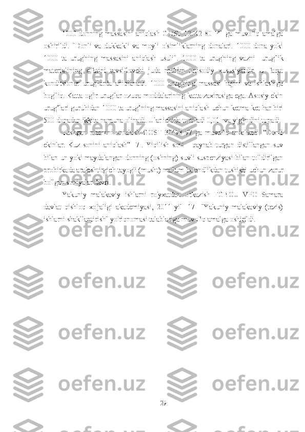 1000   donning   massasini   aniqlash   GOST   12042-80   [4]   ga   muvofiq   amalga
oshirildi.   "Donli   va   dukkakli   va   moyli   o'simliklarning   donalari.   1000   dona   yoki
1000   ta   urug'ning   massasini   aniqlash   usuli".   1000   ta   urug'ning   vazni    urug'lik
materialining   sifatini   tavsiflovchi   juda   muhim   iqtisodiy   xususiyatdir.   U   faqat
konditsioner   urug'larda   aniqlanadi.   1000   urug'ning   massasi   hajmi   va   ishlashiga
bog'liq. Katta og'ir urug'lar ozuqa moddalarining katta zaxirasiga ega. Asosiy ekin
urug’lari guruhidan 1000 ta urug’ning massasini aniqlash uchun ketma-ket har biri
500 donadan ikkita namuna olinadi. Ular ichida tortiladi 0,01 гva yig'indini topadi.
Tushgan   raqamni   aniqlash   GOST   30498-97   ga   muvofiq   aniqlandi.   “Donli
ekinlar.   Kuz   sonini   aniqlash”   [7].   Yiqilish   soni   -   qaynab   turgan   distillangan   suv
bilan un yoki maydalangan donning (oshning) suvli suspenziyasi bilan to'ldirilgan
probirkada aralashtirgich tayog'i (musht) ma'lum balandlikdan tushishi uchun zarur
bo'lgan soniyalar davri.
Yakuniy   malakaviy   ishlarni   ro'yxatdan   o'tkazish   FGBOU   VPO   Samara
davlat   qishloq   xo'jaligi   akademiyasi,   2011   yil   [17]   "Yakuniy   malakaviy   (tezis)
ishlarni shakllantirish" yo'riqnomasi talablariga muvofiq amalga oshirildi.
29 