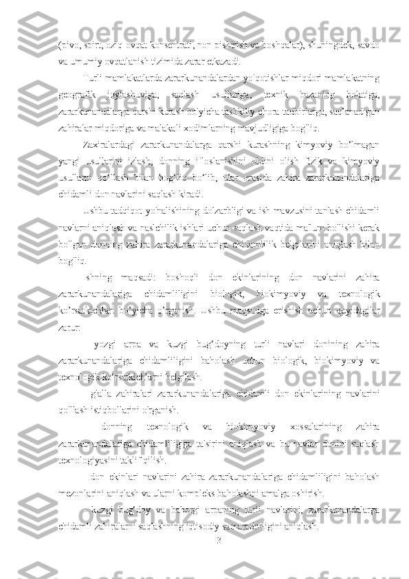 (pivo, spirt, oziq-ovqat konsentrati, non pishirish va boshqalar), shuningdek, savdo
va umumiy ovqatlanish tizimida zarar etkazadi.
Turli mamlakatlarda zararkunandalardan yo'qotishlar miqdori mamlakatning
geografik   joylashuviga,   saqlash   usullariga,   texnik   bazaning   holatiga,
zararkunandalarga qarshi kurash bo'yicha tashkiliy chora-tadbirlarga, saqlanadigan
zahiralar miqdoriga va malakali xodimlarning mavjudligiga bog'liq.
Zaxiralardagi   zararkunandalarga   qarshi   kurashning   kimyoviy   bo‘lmagan
yangi   usullarini   izlash,   donning   ifloslanishini   oldini   olish   fizik   va   kimyoviy
usullarni   qo‘llash   bilan   bog‘liq   bo‘lib,   ular   orasida   zahira   zararkunandalariga
chidamli don navlarini saqlash kiradi.
Ushbu tadqiqot yo'nalishining dolzarbligi va ish mavzusini tanlash chidamli
navlarni aniqlash va naslchilik ishlari uchun saqlash vaqtida ma'lum bo'lishi kerak
bo'lgan   donning   zahira   zararkunandalariga   chidamlilik   belgilarini   aniqlash   bilan
bog'liq.
Ishning   maqsadi:   boshoqli   don   ekinlarining   don   navlarini   zahira
zararkunandalariga   chidamliligini   biologik,   biokimyoviy   va   texnologik
ko’rsatkichlari   bo’yicha   o’rganish.   Ushbu   maqsadga   erishish   uchun   quyidagilar
zarur:
-   yozgi   arpa   va   kuzgi   bug‘doyning   turli   navlari   donining   zahira
zararkunandalariga   chidamliligini   baholash   uchun   biologik,   biokimyoviy   va
texnologik ko‘rsatkichlarni belgilash.
-   g'alla   zahiralari   zararkunandalariga   chidamli   don   ekinlarining   navlarini
qo'llash istiqbollarini o'rganish.
-   donning   texnologik   va   biokimyoviy   xossalarining   zahira
zararkunandalariga   chidamliligiga   ta'sirini   aniqlash   va   bu   navlar   donini   saqlash
texnologiyasini taklif qilish.
-   don   ekinlari   navlarini   zahira   zararkunandalariga   chidamliligini   baholash
mezonlarini aniqlash va ularni kompleks baholashni amalga oshirish.
-   kuzgi   bug‘doy   va   bahorgi   arpaning   turli   navlarini,   zararkunandalarga
chidamli zahiralarni saqlashning iqtisodiy samaradorligini aniqlash.
3 