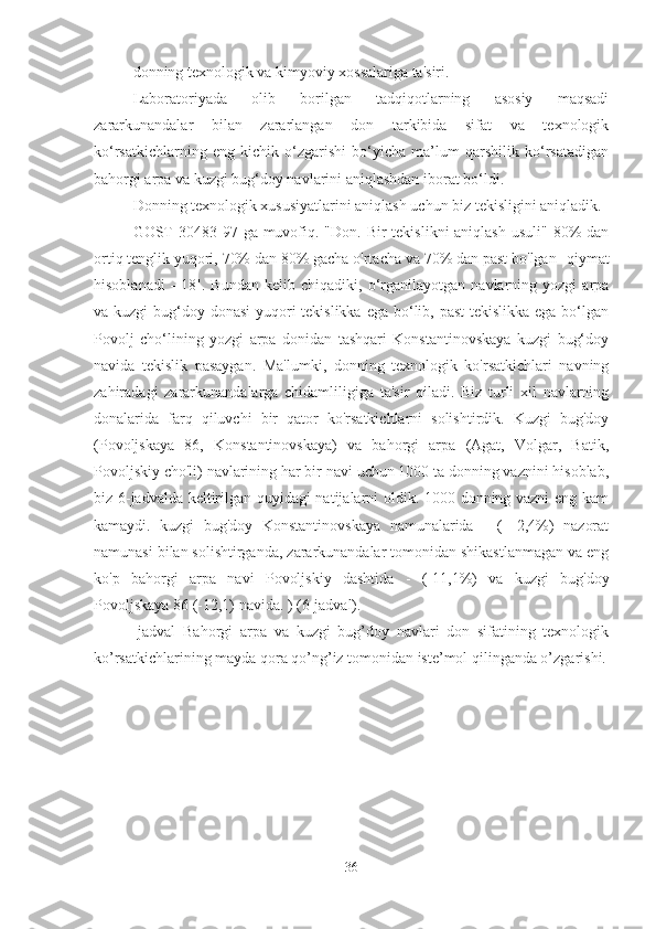 donning texnologik va kimyoviy xossalariga ta'siri.
Laboratoriyada   olib   borilgan   tadqiqotlarning   asosiy   maqsadi
zararkunandalar   bilan   zararlangan   don   tarkibida   sifat   va   texnologik
ko‘rsatkichlarning   eng   kichik   o‘zgarishi   bo‘yicha   ma’lum   qarshilik   ko‘rsatadigan
bahorgi arpa va kuzgi bug‘doy navlarini aniqlashdan iborat bo‘ldi.
Donning texnologik xususiyatlarini aniqlash uchun biz tekisligini aniqladik.
GOST  30483-97 ga muvofiq. "Don.  Bir  tekislikni  aniqlash  usuli" 80%  dan
ortiq tenglik yuqori, 70% dan 80% gacha o'rtacha va 70% dan past bo'lgan   qiymat
hisoblanadi    [18].   Bundan   kelib   chiqadiki,   o‘rganilayotgan   navlarning   yozgi   arpa
va kuzgi  bug‘doy donasi  yuqori tekislikka ega bo‘lib, past  tekislikka ega bo‘lgan
Povolj   cho‘lining   yozgi   arpa   donidan   tashqari   Konstantinovskaya   kuzgi   bug‘doy
navida   tekislik   pasaygan.   Ma'lumki,   donning   texnologik   ko'rsatkichlari   navning
zahiradagi   zararkunandalarga   chidamliligiga   ta'sir   qiladi.   Biz   turli   xil   navlarning
donalarida   farq   qiluvchi   bir   qator   ko'rsatkichlarni   solishtirdik.   Kuzgi   bug'doy
(Povoljskaya   86,   Konstantinovskaya)   va   bahorgi   arpa   (Agat,   Volgar,   Batik,
Povoljskiy cho'li) navlarining har bir navi uchun 1000 ta donning vaznini hisoblab,
biz 6-jadvalda keltirilgan quyidagi natijalarni oldik. 1000 donning vazni eng kam
kamaydi.   kuzgi   bug'doy   Konstantinovskaya   namunalarida   -   (-   2,4%)   nazorat
namunasi bilan solishtirganda, zararkunandalar tomonidan shikastlanmagan va eng
ko'p   bahorgi   arpa   navi   Povoljskiy   dashtida   -   (-11,1%)   va   kuzgi   bug'doy
Povoljskaya 86 (-12,1) navida. ) (6-jadval).
-jadval   Bahorgi   arpa   va   kuzgi   bug’doy   navlari   don   sifatining   texnologik
ko’rsatkichlarining mayda qora qo’ng’iz tomonidan iste’mol qilinganda o’zgarishi.
36 