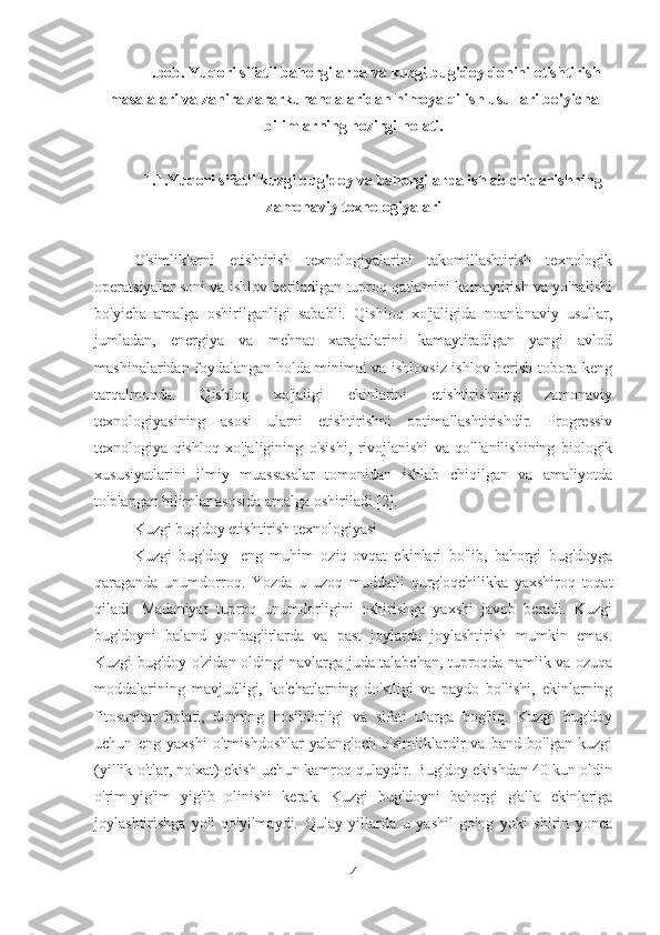 I. bob .  Yuqori sifatli bahorgi arpa va kuzgi bug'doy donini etishtirish
masalalari va zahira zararkunandalaridan himoya qilish usullari bo'yicha
bilimlarning hozirgi holati.
qarshilik don turli zararkunandalar
1.1.Yuqori sifatli kuzgi bug'doy va bahorgi arpa ishlab chiqarishning
zamonaviy texnologiyalari
O'simliklarni   etishtirish   texnologiyalarini   takomillashtirish   texnologik
operatsiyalar soni va ishlov beriladigan tuproq qatlamini kamaytirish va yo'nalishi
bo'yicha   amalga   oshirilganligi   sababli.   Qishloq   xo'jaligida   noan'anaviy   usullar,
jumladan,   energiya   va   mehnat   xarajatlarini   kamaytiradigan   yangi   avlod
mashinalaridan foydalangan holda minimal va ishlovsiz ishlov berish tobora keng
tarqalmoqda.   Qishloq   xo'jaligi   ekinlarini   etishtirishning   zamonaviy
texnologiyasining   asosi   ularni   etishtirishni   optimallashtirishdir.   Progressiv
texnologiya   qishloq   xo'jaligining   o'sishi,   rivojlanishi   va   qo'llanilishining   biologik
xususiyatlarini   ilmiy   muassasalar   tomonidan   ishlab   chiqilgan   va   amaliyotda
to'plangan bilimlar asosida amalga oshiriladi [2].
Kuzgi bug'doy etishtirish texnologiyasi
Kuzgi   bug'doy    eng   muhim   oziq-ovqat   ekinlari   bo'lib,   bahorgi   bug'doyga
qaraganda   unumdorroq.   Yozda   u   uzoq   muddatli   qurg'oqchilikka   yaxshiroq   toqat
qiladi.   Madaniyat   tuproq   unumdorligini   oshirishga   yaxshi   javob   beradi.   Kuzgi
bug'doyni   baland   yonbag'irlarda   va   past   joylarda   joylashtirish   mumkin   emas.
Kuzgi bug'doy o'zidan oldingi navlarga juda talabchan, tuproqda namlik va ozuqa
moddalarining   mavjudligi,   ko'chatlarning   do'stligi   va   paydo   bo'lishi,   ekinlarning
fitosanitar   holati,   donning   hosildorligi   va   sifati   ularga   bog'liq.   Kuzgi   bug'doy
uchun   eng   yaxshi   o'tmishdoshlar   yalang'och   o'simliklardir   va   band   bo'lgan   kuzgi
(yillik o'tlar, no'xat) ekish uchun kamroq qulaydir. Bug'doy ekishdan 40 kun oldin
o'rim-yig'im   yig'ib   olinishi   kerak.   Kuzgi   bug'doyni   bahorgi   g'alla   ekinlariga
joylashtirishga   yo'l   qo'yilmaydi.   Qulay   yillarda   u   yashil   go'ng   yoki   shirin   yonca
4 