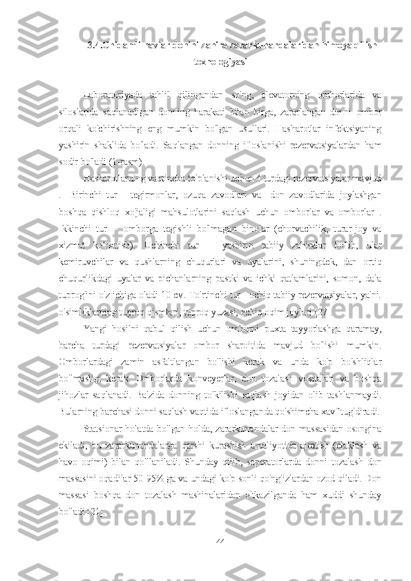 3.4. Chidamli navlar donini zahira zararkunandalaridan himoya qilish
texnologiyasi
Laboratoriyada   tahlil   qilingandan   so'ng,   elevatorning   omborlarida   va
siloslarida   saqlanadigan   donning   harakati   bilan   birga,   zararlangan   donni   ombor
orqali   ko'chirishning   eng   mumkin   bo'lgan   usullari.   Hasharotlar   infektsiyaning
yashirin   shaklida   bo'ladi.   Saqlangan   donning   ifloslanishi   rezervatsiyalardan   ham
sodir bo'ladi (1-rasm).
Hasharotlarning vaqtincha to'planishi uchun 4 turdagi rezervatsiyalar mavjud
.    Birinchi   tur   -   tegirmonlar,   ozuqa   zavodlari   va    don   zavodlarida   joylashgan
boshqa   qishloq   xo'jaligi   mahsulotlarini   saqlash   uchun   omborlar   va   omborlar   .
Ikkinchi   tur    -   omborga   tegishli   bo'lmagan   binolar   (chorvachilik,   turar-joy   va
xizmat   ko'rsatish).   Uchinchi   tur    -   yashirin   tabiiy   zahiralar   bo'lib,   ular
kemiruvchilar   va   qushlarning   chuqurlari   va   uyalarini,   shuningdek,   dan   ortiq
chuqurlikdagi   uyalar   va   pichanlarning   pastki   va   ichki   qatlamlarini,   somon,   dala
tuprog'ini o'z ichiga oladi 10 см. To'rtinchi tur - ochiq tabiiy rezervatsiyalar, ya'ni.
o'simliklarning tuproq qismlari, tuproq yuzasi, ochiq oqim joylari [27].
Yangi   hosilni   qabul   qilish   uchun   omborni   puxta   tayyorlashga   qaramay,
barcha   turdagi   rezervatsiyalar   ombor   sharoitida   mavjud   bo'lishi   mumkin.
Omborlardagi   zamin   asfaltlangan   bo'lishi   kerak   va   unda   ko'p   bo'shliqlar
bo'lmasligi   kerak.   Omborlarda   konveyerlar,   don   tozalash   vositalari   va   boshqa
jihozlar   saqlanadi.   Ba'zida   donning   to'kilishi   saqlash   joyidan   olib   tashlanmaydi.
Bularning barchasi donni saqlash vaqtida ifloslanganda qo'shimcha xavf tug'diradi.
Statsionar  holatda bo'lgan holda, zararkunandalar  don massasidan  osongina
ekiladi,   bu   zararkunandalarga   qarshi   kurashish   amaliyotida   ajratish   (elaklash   va
havo   oqimi)   bilan   qo'llaniladi.   Shunday   qilib,   seperatorlarda   donni   tozalash   don
massasini oqadilar 50-95% ga va undagi ko'p sonli qo'ng'izlardan ozod qiladi. Don
massasi   boshqa   don   tozalash   mashinalaridan   o'tkazilganda   ham   xuddi   shunday
bo'ladi [21].
44 