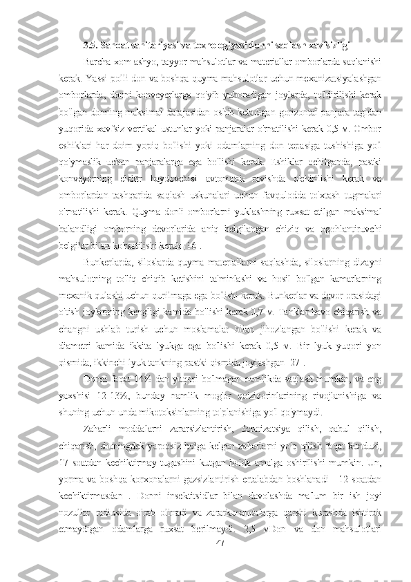 3.5.  Sanoat sanitariyasi va texnologiyasi   donni saqlash xavfsizligi
Barcha xom ashyo, tayyor mahsulotlar va materiallar omborlarda saqlanishi
kerak. Yassi polli don va boshqa quyma mahsulotlar uchun mexanizatsiyalashgan
omborlarda,   donni   konveyerlarga   qo'yib   yuboradigan   joylarda,   to'ldirilishi   kerak
bo'lgan donning maksimal  darajasidan oshib ketadigan gorizontal  panjara tagidan
yuqorida xavfsiz vertikal  ustunlar  yoki  panjaralar o'rnatilishi  kerak 0,5 м. Ombor
eshiklari   har   doim   yopiq   bo'lishi   yoki   odamlarning   don   tepasiga   tushishiga   yo'l
qo'ymaslik   uchun   panjaralarga   ega   bo'lishi   kerak.   Eshiklar   ochilganda,   pastki
konveyerning   elektr   haydovchisi   avtomatik   ravishda   o'chirilishi   kerak   va
omborlardan   tashqarida   saqlash   uskunalari   uchun   favqulodda   to'xtash   tugmalari
o'rnatilishi   kerak.   Quyma   donli   omborlarni   yuklashning   ruxsat   etilgan   maksimal
balandligi   omborning   devorlarida   aniq   belgilangan   chiziq   va   ogohlantiruvchi
belgilar bilan ko'rsatilishi kerak [16].
Bunkerlarda,   siloslarda   quyma   materiallarni   saqlashda,   siloslarning   dizayni
mahsulotning   to'liq   chiqib   ketishini   ta'minlashi   va   hosil   bo'lgan   kamarlarning
mexanik qulashi uchun qurilmaga ega bo'lishi kerak. Bunkerlar va devor orasidagi
o'tish joylarining kengligi kamida bo'lishi kerak 0,7 м. Tanklar havo chiqarish va
changni   ushlab   turish   uchun   moslamalar   bilan   jihozlangan   bo'lishi   kerak   va
diametri   kamida   ikkita   lyukga   ega   bo'lishi   kerak   0,5   м.   Bir   lyuk   yuqori   yon
qismida, ikkinchi lyuk tankning pastki qismida joylashgan [27].
Donni   faqat   14%   dan   yuqori   bo'lmagan   namlikda   saqlash   mumkin,   va   eng
yaxshisi   12-13%,   bunday   namlik   mog'or   qo'ziqorinlarining   rivojlanishiga   va
shuning uchun unda mikotoksinlarning to'planishiga yo'l qo'ymaydi.
Zaharli   moddalarni   zararsizlantirish,   deratizatsiya   qilish,   qabul   qilish,
chiqarish,  shuningdek   yaroqsiz   holga  kelgan  zaharlarni   yo'q  qilish  faqat  kunduzi,
17   soatdan   kechiktirmay   tugashini   kutgan   holda   amalga   oshirilishi   mumkin.   Un,
yorma   va   boshqa   korxonalarni   gazsizlantirish   ertalabdan   boshlanadi   -   12   soatdan
kechiktirmasdan   .   Donni   insektitsidlar   bilan   davolashda   ma'lum   bir   ish   joyi
nozullar   radiusida   o'rab   olinadi   va   zararkunandalarga   qarshi   kurashda   ishtirok
etmaydigan   odamlarga   ruxsat   berilmaydi.   2,5   мDon   va   don   mahsulotlari
47 