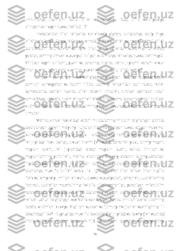 omborlariga   odamlarni   qabul   qilish   va   ishlashga   faqat   to'liq   ventilyatsiya
qilinganidan keyin ruxsat beriladi [21].
Insektitsidlar   bilan   ishlashda   siz   shaxsiy   gigiena   qoidalariga   qat'iy   rioya
qilishingiz kerak. Qayta ishlangan xonada chekish, ichish va ovqat iste'mol  qilish
taqiqlanadi.   Teri,   ko'zlar   va   og'iz   bilan   aloqa   qilishdan   saqlaning.   Chiziqlar,
yaralar, terining tirnash xususiyati bo'lgan xodimlarga ishlashga ruxsat berilmaydi.
Shiftdan   keyin   qo'llarni,   yuzni   va   tananing   boshqa   ochiq   joylarini   zaharli   sovun
bilan yuvish, og'zingizni suv bilan yuvish va dush qabul qilish kerak [1].
Portlash   va   yong'in   xavfsizligiga   qo'yiladigan   talablar   quyidagilardir:
tarmoqli   konveyerlar   va   paqirli   liftlar,   ularning   ishlashidan   qat'i   nazar,   isitish
kameralarida   tezlikni   nazorat   qilish   relesini   o'rnatish;   portlash   teshiklari   orqali
atmosferaga ortiqcha bosim chiqarilishi sharti bilan surma klapanlar orqali portlash
sodir   bo'lganda   tez   o'chirishni   ta'minlaydigan   uskunaga   avtomatik   tizimlarni
o'rnatish.
Mehnat zonasi havosidagi zararli moddalarning miqdori belgilangan tartibda
tasdiqlangan  tegishli   me'yoriy hujjatlar  bilan  belgilangan  ruxsat  etilgan  maksimal
konsentratsiyadan   oshmasligi   kerak.   Harorat,   nisbiy   namlik,   sanoat   binolarining
ish joyidagi havo tezligi, tovush bosimi  (shovqin), tebranish yuki, doimiy magnit
maydon   ta'siri,   ish   joylaridagi   elektr   maydon   kuchi,   sanoat   binolari   va
maydonlarining   yoritilishi,   mehnat   sharoitlari   Shaxsiy   elektron   kompyuterlardan
foydalanuvchi   ishchilar   belgilangan   tartibda   tasdiqlangan   me'yoriy   hujjatlar
talablariga   muvofiq   bo'lishi   kerak   [19].   Qo'l   asboblari   bilan   ishlash   bilan   bog'liq
fizik va kimyoviy omillar: shovqin, quvvat xususiyatlari, tebranish, tutqichlarning
harorati,   tutqichlar   materialining   issiqlik   o'tkazuvchanligi,   yaratilgan   mikroiqlim
parametrlari, ish joyidagi zararli moddalarning miqdori. qo'l asboblari va ular bilan
ishlash uchun belgilangan xavfsizlik standartlari. Sanoat binolari tashkilotlarining
barcha xodimlari  Rossiya Sog'liqni saqlash va ijtimoiy rivojlanish vazirligining  10
dekabrdagi 1996 гbuyrug'iga muvofiq dastlabki (ish joyida) va davriy (ish vaqtida)
tibbiy   ko'rikdan   o'tishlari   kerak   .   N   405   "Xodimlarni   dastlabki   va   davriy   tibbiy
48 