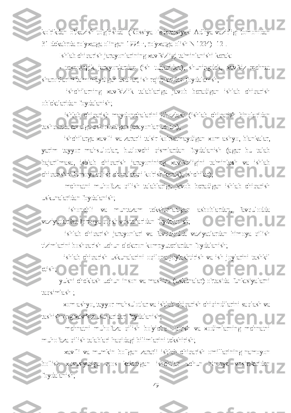 ko'rikdan   o'tkazish   to'g'risida"   (Rossiya   Federatsiyasi   Adliya   vazirligi   tomonidan
31 dekabrda ro'yxatga olingan 1996 г, ro'yxatga olish N 1224) [12].
Ishlab chiqarish jarayonlarining xavfsizligi ta'minlanishi kerak:
-   texnologik   jarayonlardan   (ish   turlaridan),   shuningdek,   xavfsiz   mehnat
sharoitlarini ta'minlaydigan usullar, ish rejimlaridan foydalanish;
-   ishchilarning   xavfsizlik   talablariga   javob   beradigan   ishlab   chiqarish
ob'ektlaridan foydalanish;
-   ishlab   chiqarish   maydonchalarini   jihozlash   (ishlab   chiqarish   binolaridan
tashqarida amalga oshiriladigan jarayonlar uchun);
-   ishchilarga   xavfli   va   zararli   ta'sir   ko'rsatmaydigan   xom   ashyo,   blankalar,
yarim   tayyor   mahsulotlar,   butlovchi   qismlardan   foydalanish   (agar   bu   talab
bajarilmasa,   ishlab   chiqarish   jarayonining   xavfsizligini   ta'minlash   va   ishlab
chiqarishni himoya qilish choralarini ko'rish kerak); ishchilar);
-   mehnatni   muhofaza   qilish   talablariga   javob   beradigan   ishlab   chiqarish
uskunalaridan foydalanish;
-   ishonchli   va   muntazam   tekshiriladigan   asboblardan,   favqulodda
vaziyatlardan himoya qilish vositalaridan foydalanish;
-   ishlab   chiqarish   jarayonlari   va   favqulodda   vaziyatlardan   himoya   qilish
tizimlarini boshqarish uchun elektron kompyuterlardan foydalanish;
-   ishlab   chiqarish   uskunalarini   oqilona   joylashtirish   va   ish   joylarini   tashkil
etish;
yukni cheklash uchun inson va mashina  (uskunalar) o'rtasida  funktsiyalarni
taqsimlash ;
- xom ashyo, tayyor mahsulotlar va ishlab chiqarish chiqindilarini saqlash va
tashishning xavfsiz usullaridan foydalanish;
-   mehnatni   muhofaza   qilish   bo'yicha   o'qitish   va   xodimlarning   mehnatni
muhofaza qilish talablari haqidagi bilimlarini tekshirish;
-   xavfli   va   mumkin   bo'lgan   zararli   ishlab   chiqarish   omillarining   namoyon
bo'lish   xususiyatiga   mos   keladigan   ishchilar   uchun   himoya   vositalaridan
foydalanish;
49 