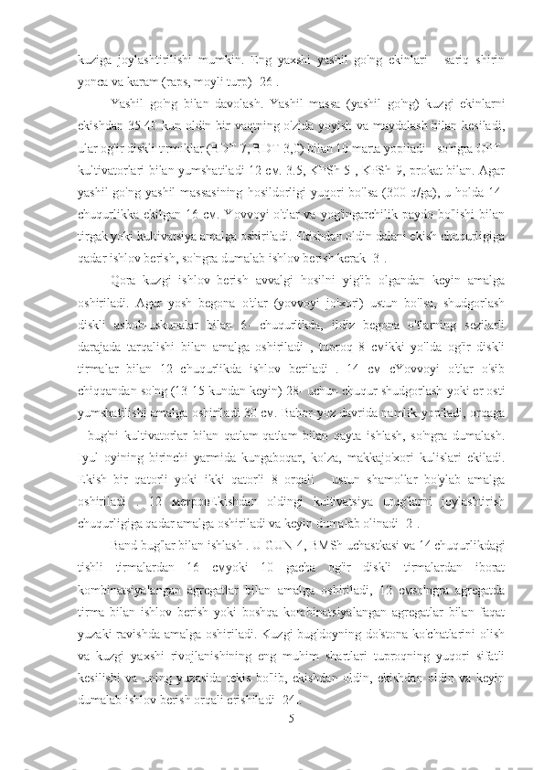 kuziga   joylashtirilishi   mumkin.   Eng   yaxshi   yashil   go'ng   ekinlari   -   sariq   shirin
yonca va karam (raps, moyli turp) [26].
Yashil   go'ng   bilan   davolash.   Yashil   massa   (yashil   go'ng)   kuzgi   ekinlarni
ekishdan 35-40 kun oldin bir vaqtning o'zida yoyish va maydalash bilan kesiladi,
ular og'ir diskli tırmıklar (BDT-7, BDT-3,0) bilan 10 marta yopiladi - so'ngra OPT-
kultivatorlari bilan yumshatiladi 12 см. 3.5, KPSh-5 , KPSh-9, prokat bilan. Agar
yashil  go'ng  yashil  massasining  hosildorligi  yuqori  bo'lsa  (300 q/ga), u holda 14-
chuqurlikka  ekilgan  16 см. Yovvoyi   o'tlar  va  yog'ingarchilik paydo  bo'lishi   bilan
tirgak yoki kultivatsiya amalga oshiriladi. Ekishdan oldin dalani ekish chuqurligiga
qadar ishlov berish, so'ngra dumalab ishlov berish kerak [3].
Qora   kuzgi   ishlov   berish   avvalgi   hosilni   yig'ib   olgandan   keyin   amalga
oshiriladi.   Agar   yosh   begona   o'tlar   (yovvoyi   jo'xori)   ustun   bo'lsa,   shudgorlash
diskli   asbob-uskunalar   bilan   6-   chuqurlikda,   ildiz   begona   o'tlarning   sezilarli
darajada   tarqalishi   bilan   amalga   oshiriladi   ,   tuproq   8   смikki   yo'lda   og'ir   diskli
tirmalar   bilan   12   chuqurlikda   ishlov   beriladi   .   14   см   сYovvoyi   o'tlar   o'sib
chiqqandan so'ng (13-15 kundan keyin) 28- uchun chuqur shudgorlash yoki er osti
yumshatilishi amalga oshiriladi 30 см. Bahor-yoz davrida namlik yopiladi, orqaga
-   bug'ni   kultivatorlar   bilan   qatlam-qatlam   bilan   qayta   ishlash,   so'ngra   dumalash.
Iyul   oyining   birinchi   yarmida   kungaboqar,   kolza,   makkajo'xori   kulislari   ekiladi.
Ekish   bir   qatorli   yoki   ikki   qatorli   8   orqali   -   ustun   shamollar   bo'ylab   amalga
oshiriladi   .   12   метровEkishdan   oldingi   kultivatsiya   urug'larni   joylashtirish
chuqurligiga qadar amalga oshiriladi va keyin dumalab olinadi [2].
Band bug'lar bilan ishlash  . U GUN-4, BMSh uchastkasi va 14 chuqurlikdagi
tishli   tirmalardan   16   смyoki   10   gacha   og'ir   diskli   tirmalardan   iborat
kombinatsiyalangan   agregatlar   bilan   amalga   oshiriladi,   12   смso'ngra   agregatda
tirma   bilan   ishlov   berish   yoki   boshqa   kombinatsiyalangan   agregatlar   bilan   faqat
yuzaki   ravishda  amalga  oshiriladi.  Kuzgi  bug'doyning  do'stona  ko'chatlarini   olish
va   kuzgi   yaxshi   rivojlanishining   eng   muhim   shartlari   tuproqning   yuqori   sifatli
kesilishi   va   uning   yuzasida   tekis   bo'lib,   ekishdan   oldin,   ekishdan   oldin   va   keyin
dumalab ishlov berish orqali erishiladi [24].
5 