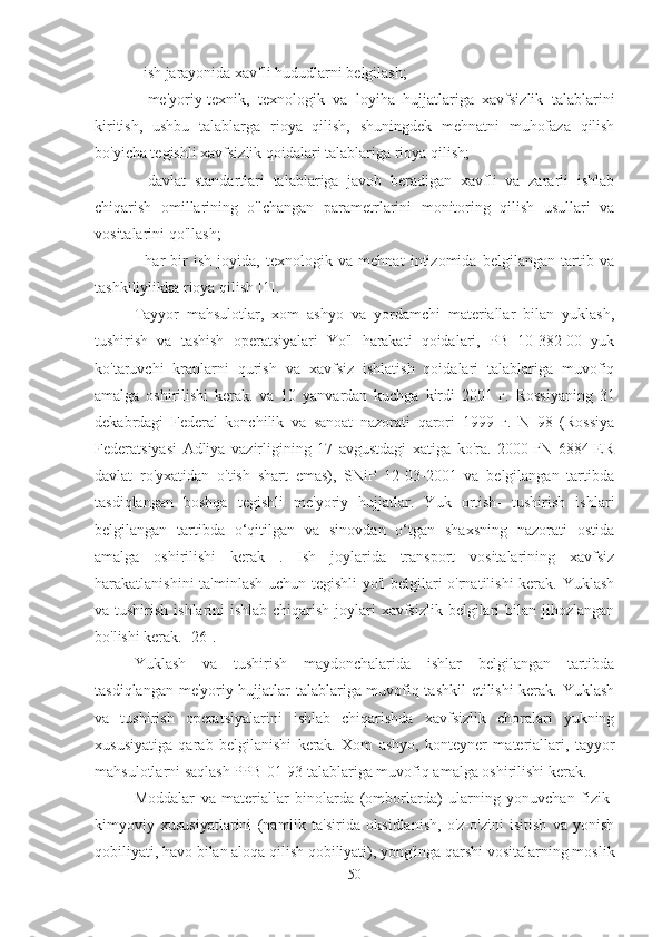 - ish jarayonida xavfli hududlarni belgilash;
-   me'yoriy-texnik,   texnologik   va   loyiha   hujjatlariga   xavfsizlik   talablarini
kiritish,   ushbu   talablarga   rioya   qilish,   shuningdek   mehnatni   muhofaza   qilish
bo'yicha tegishli xavfsizlik qoidalari talablariga rioya qilish;
-   davlat   standartlari   talablariga   javob   beradigan   xavfli   va   zararli   ishlab
chiqarish   omillarining   o'lchangan   parametrlarini   monitoring   qilish   usullari   va
vositalarini qo'llash;
-   har   bir   ish   joyida,   texnologik   va   mehnat   intizomida   belgilangan   tartib   va
tashkiliylikka rioya qilish [1].
Tayyor   mahsulotlar,   xom   ashyo   va   yordamchi   materiallar   bilan   yuklash,
tushirish   va   tashish   operatsiyalari   Yo'l   harakati   qoidalari,   PB   10-382-00   yuk
ko'taruvchi   kranlarni   qurish   va   xavfsiz   ishlatish   qoidalari   talablariga   muvofiq
amalga   oshirilishi   kerak.   va   10   yanvardan   kuchga   kirdi   2001   г.   Rossiyaning   31
dekabrdagi   Federal   konchilik   va   sanoat   nazorati   qarori   1999   г.   N   98   (Rossiya
Federatsiyasi   Adliya   vazirligining   17   avgustdagi   xatiga   ko'ra.   2000   гN   6884-ER
davlat   ro'yxatidan   o'tish   shart   emas),   SNiP   12-03-2001   va   belgilangan   tartibda
tasdiqlangan   boshqa   tegishli   me'yoriy   hujjatlar.   Yuk   ortish-   tushirish   ishlari
belgilangan   tartibda   o‘qitilgan   va   sinovdan   o‘tgan   shaxsning   nazorati   ostida
amalga   oshirilishi   kerak   .   Ish   joylarida   transport   vositalarining   xavfsiz
harakatlanishini ta'minlash uchun tegishli yo'l  belgilari o'rnatilishi kerak. Yuklash
va tushirish ishlarini  ishlab chiqarish joylari xavfsizlik belgilari bilan jihozlangan
bo'lishi kerak. [26].
Yuklash   va   tushirish   maydonchalarida   ishlar   belgilangan   tartibda
tasdiqlangan me'yoriy hujjatlar talablariga muvofiq tashkil  etilishi kerak. Yuklash
va   tushirish   operatsiyalarini   ishlab   chiqarishda   xavfsizlik   choralari   yukning
xususiyatiga   qarab   belgilanishi   kerak.   Xom   ashyo,   konteyner   materiallari,   tayyor
mahsulotlarni saqlash PPB-01-93 talablariga muvofiq amalga oshirilishi kerak.
Moddalar   va   materiallar   binolarda   (omborlarda)   ularning   yonuvchan   fizik-
kimyoviy   xususiyatlarini   (namlik   ta'sirida   oksidlanish,   o'z-o'zini   isitish   va   yonish
qobiliyati, havo bilan aloqa qilish qobiliyati), yong'inga qarshi vositalarning moslik
50 