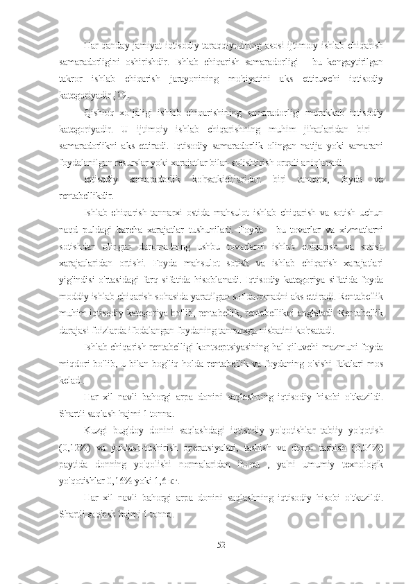 Har qanday jamiyat iqtisodiy taraqqiyotining asosi  ijtimoiy ishlab chiqarish
samaradorligini   oshirishdir.   Ishlab   chiqarish   samaradorligi   -   bu   kengaytirilgan
takror   ishlab   chiqarish   jarayonining   mohiyatini   aks   ettiruvchi   iqtisodiy
kategoriyadir [19].
Qishloq   xo`jaligi   ishlab   chiqarishining   samaradorligi   murakkab   iqtisodiy
kategoriyadir.   U   ijtimoiy   ishlab   chiqarishning   muhim   jihatlaridan   biri   –
samaradorlikni   aks   ettiradi.   Iqtisodiy   samaradorlik   olingan   natija   yoki   samarani
foydalanilgan resurslar yoki xarajatlar bilan solishtirish orqali aniqlanadi.
Iqtisodiy   samaradorlik   ko'rsatkichlaridan   biri   tannarx,   foyda   va
rentabellikdir.
Ishlab   chiqarish   tannarxi   ostida   mahsulot   ishlab   chiqarish   va   sotish   uchun
naqd   puldagi   barcha   xarajatlar   tushuniladi.   Foyda   -   bu   tovarlar   va   xizmatlarni
sotishdan   olingan   daromadning   ushbu   tovarlarni   ishlab   chiqarish   va   sotish
xarajatlaridan   ortishi.   Foyda   mahsulot   sotish   va   ishlab   chiqarish   xarajatlari
yig'indisi   o'rtasidagi   farq   sifatida   hisoblanadi.   Iqtisodiy   kategoriya   sifatida   foyda
moddiy ishlab chiqarish sohasida yaratilgan sof daromadni aks ettiradi. Rentabellik
muhim iqtisodiy kategoriya bo'lib, rentabellik, rentabellikni anglatadi. Rentabellik
darajasi foizlarda ifodalangan foydaning tannarxga nisbatini ko'rsatadi.
Ishlab chiqarish rentabelligi kontseptsiyasining hal qiluvchi mazmuni foyda
miqdori  bo'lib,  u  bilan  bog'liq  holda  rentabellik  va  foydaning  o'sishi  faktlari  mos
keladi.
Har   xil   navli   bahorgi   arpa   donini   saqlashning   iqtisodiy   hisobi   o'tkazildi.
Shartli saqlash hajmi 1 tonna.
Kuzgi   bug'doy   donini   saqlashdagi   iqtisodiy   yo'qotishlar   tabiiy   yo'qotish
(0,12%)   va   yuklash-tushirish   operatsiyalari,   tashish   va   donni   tashish   (0,04%)
paytida   donning   yo'qolishi   normalaridan   iborat   ,   ya'ni   umumiy   texnologik
yo'qotishlar 0,16% yoki 1,6 кг.
Har   xil   navli   bahorgi   arpa   donini   saqlashning   iqtisodiy   hisobi   o'tkazildi.
Shartli saqlash hajmi 1 tonna.
52 