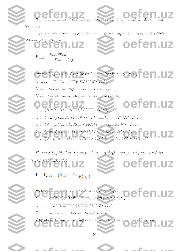 Bahor   arpa   donasi   4800   rubldan   sotib   olindi.   1   tonna   uchun   Sotish   narxi
7500 rubl.
Har   bir   bahor   arpa   navi   uchun   saqlashdan   keyin   don   narxini   hisoblab
chiqamiz (10-jadval):
, (1)
qaerda C 
z.p.h.  – saqlashdan keyin 1 tonna donning narxi, rub.;
C 
haqiqiy.  – 1 tonna donning sotish narxi, rub.;
V 
z.p.h.  – saqlashdan keyingi don miqdori, kg;
V 
z.n.h.  - saqlash uchun belgilangan don miqdori, kg.
C 
z.p.h  (Agat) = 7500 × 997,6 / 1000 = 7482,0 rubl;
C 
z.p.h  (Batik) \u003d 7500 × 996,5 / 1000 \u003d 7473,7 rubl,
C 
z.p.h  (Volgar) \u003d 7500 × 997,7 / 1000 \u003d 7482,7 rubl;
C 
z.p.h  (kazak) \u003d 7500 × 997,7 / 1000 \u003d 7482,7 rubl;
C 
z.p.h  (Volga cho'li) \u003d 7500 × 998,1 / 1000 \u003d 7485,7 rubl.
Shuningdek,   biz   har   bir   nav   uchun   quyidagi   formula   bo'yicha   sotishdan
olingan foydani topamiz:
), (2)
bu erda P - 1 tonna donni sotishdan olingan foyda, rub.;
C 
z.p.h.  – saqlashdan keyin 1 tonna donning narxi, rub.;
C 
tartibi.  – 1 tonna donning sotib olish narxi, rub.;
Z 
n.hr.  - 1 tonna donni saqlash xarajatlari, rub.
Keyinchalik, formuladan foydalanib rentabellik darajasini hisoblaymiz:
54 