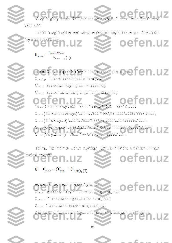 Kuzgi bug'doy donasi 5300 rubldan sotib olindi. 1 tonna uchun Sotish narxi
7800 rubl.
Har bir kuzgi bug'doy navi uchun saqlashdan keyin don narxini formuladan
foydalanib hisoblang:
, (1)
qaerda C 
z.p.h.  - saqlashdan keyin 1 tonna donning narxi, rub.;
C 
haqiqiy.  - 1 tonna donning sotish narxi, rub.;
V 
z.p.h.  - saqlashdan keyingi don miqdori, kg;
V 
z.n.h.  - saqlash uchun belgilangan don miqdori, kg.
Ts 
z.p.h  (Povolzhskaya 86) = 7800 * 998,0 / 1000 = 7784,4 rubl,
C 
z.p.h  (Konstantinovskaya) \u003d 7800 * 997,3 / 1000 \u003d 7778,9 rubl,
C 
z.p.h  (Kinelskaya 8) \u003d 7800 * 997,4 / 1000 \u003d 7779,7 rubl,
C 
z.p.h  (Erythrospermum) \u003d 7800 * 997,0 / 1000 \u003d 7776,6 rubl,
C 
z.p.h  (Velyutinum) = 7800 * 997,4 / 1000 = 7779,7 rubl.
Keling,   har   bir   nav   uchun   quyidagi   formula   bo'yicha   sotishdan   olingan
foydani topamiz:
),  (2)
bu erda P - sotishdan olingan foyda, rub.;
C 
z.p.h.  - saqlashdan keyin 1 tonna donning narxi, rub.;
C 
tartibi.  - 1 tonna donning sotib olish narxi, rub.;
Z 
n.hr.  - 1 tonna donni saqlash xarajatlari, rub.
Keyinchalik, formuladan foydalanib rentabellik darajasini hisoblaymiz:
56 