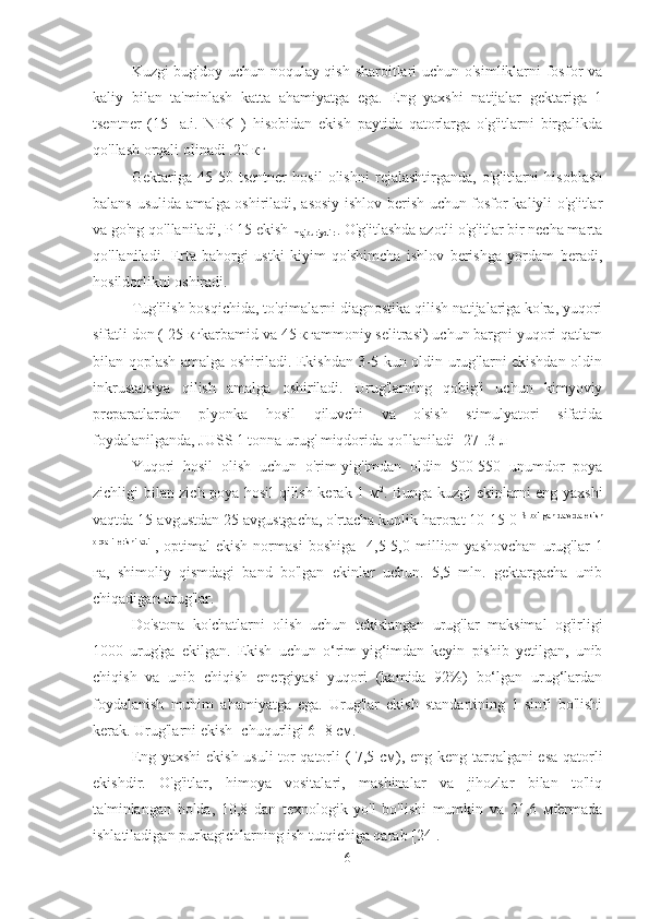 Kuzgi bug'doy uchun noqulay qish sharoitlari uchun o'simliklarni fosfor va
kaliy   bilan   ta'minlash   katta   ahamiyatga   ega.   Eng   yaxshi   natijalar   gektariga   1
tsentner   (15-   a.i.   NPK   )   hisobidan   ekish   paytida   qatorlarga   o'g'itlarni   birgalikda
qo'llash orqali olinadi .20 кг
Gektariga   45-50   tsentner   hosil   olishni   rejalashtirganda,   o'g'itlarni   hisoblash
balans usulida amalga oshiriladi, asosiy ishlov berish uchun fosfor-kaliyli o'g'itlar
va go'ng qo'llaniladi, P 15 ekish 
majburiydir  . O'g'itlashda azotli o'g'itlar bir necha marta
qo'llaniladi.   Erta   bahorgi   ustki   kiyim   qo'shimcha   ishlov   berishga   yordam   beradi,
hosildorlikni oshiradi.
Tug'ilish bosqichida, to'qimalarni diagnostika qilish natijalariga ko'ra, yuqori
sifatli don ( 25 кгkarbamid va 45 кгammoniy selitrasi) uchun bargni yuqori qatlam
bilan qoplash amalga oshiriladi. Ekishdan 3-5 kun oldin urug'larni ekishdan oldin
inkrustatsiya   qilish   amalga   oshiriladi.   Urug'larning   qobig'i   uchun   kimyoviy
preparatlardan   plyonka   hosil   qiluvchi   va   o'sish   stimulyatori   sifatida
foydalanilganda, JUSS 1 tonna urug' miqdorida qo'llaniladi [27].3 л
Yuqori   hosil   olish   uchun   o'rim-yig'imdan   oldin   500-550   unumdor   poya
zichligi bilan zich poya hosil qilish kerak 1 м 2
. Bunga kuzgi ekinlarni eng yaxshi
vaqtda 15 avgustdan 25 avgustgacha, o'rtacha kunlik harorat 10-15 0  S bo'lgan davrda ekish
orqali   erishiladi  
,   optimal   ekish   normasi   boshiga    4,5-5,0   million   yashovchan   urug'lar   1
га,   shimoliy   qismdagi   band   bo'lgan   ekinlar   uchun.   5,5   mln.   gektargacha   unib
chiqadigan urug'lar.
Do'stona   ko'chatlarni   olish   uchun   tekislangan   urug'lar   maksimal   og'irligi
1000   urug'ga   ekilgan.   Ekish   uchun   o‘rim-yig‘imdan   keyin   pishib   yetilgan,   unib
chiqish   va   unib   chiqish   energiyasi   yuqori   (kamida   92%)   bo‘lgan   urug‘lardan
foydalanish   muhim   ahamiyatga   ega.   Urug'lar   ekish   standartining   1-sinfi   bo'lishi
kerak. Urug'larni ekish   chuqurligi 6- 8 см.
Eng yaxshi  ekish usuli  tor qatorli ( 7,5 см), eng keng tarqalgani esa qatorli
ekishdir.   O'g'itlar,   himoya   vositalari,   mashinalar   va   jihozlar   bilan   to'liq
ta'minlangan   holda,   10,8   dan   texnologik   yo'l   bo'lishi   mumkin   va   21,6   мfermada
ishlatiladigan purkagichlarning ish tutqichiga qarab [24].
6 