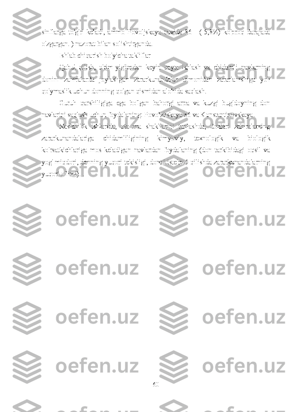 sinflarga   to'g'ri   keladi,   ammo   Povoljskaya   navida   86   -   (-5,8%)   ko'proq   darajada
o'zgargan. ) nazorat bilan solishtirganda.
Ishlab chiqarish bo'yicha takliflar
Qabul   qilish,   o'rim-yig'imdan   keyin   qayta   ishlash   va   chidamli   navlarning
donini   zahiralarda   joylashgan   zararkunandalar   tomonidan   zararlanishiga   yo'l
qo'ymaslik uchun donning qolgan qismidan alohida saqlash.
Guruh   qarshiligiga   ega   bo'lgan   bahorgi   arpa   va   kuzgi   bug'doyning   don
navlarini saqlash uchun foydalaning: Povolzhskaya 86 va Konstantinovskaya.
Naslchilik   ishlarida,   ota-ona   shakllarini   tanlashda,   donlari   zahiralarning
zararkunandalariga   chidamliligining   kimyoviy,   texnologik   va   biologik
ko'rsatkichlariga   mos   keladigan   navlardan   foydalaning   (don   tarkibidagi   oqsil   va
yog' miqdori, donning yuqori tekisligi, donni iste'mol qilishda zararkunandalarning
yuqori o'limi). .
60 