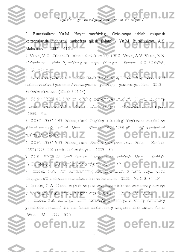 Foydalanilgan adabiyotlar va manbalar ro'yxati
1.   Burashnikov   Yu.M.   Hayot   xavfsizligi.   Oziq-ovqat   ishlab   chiqarish
korxonalarida   mehnatni   muhofaza   qilish   [Matn]   /   Yu.M.   Burashnikov,   A.S.
Maksimov  .  – 2007. –   416 b.
2. Vasin, V.G. Ekinchilik [Matn]: darslik. nafaqa / V.G. Vasin, A.V. Vasin, N.N.
Elchaninov.   -   tahrir.   2,   qo'shing.   va   qayta   ishlangan.   -   Samara:   RIC   SGSKhA,
2009. - 528 p.
3. Bahor arpa yetishtirish [Elektron resurs] / - Kirish rejimi http :// agrofak . com /
rastenievodstvo / yachmen / vozdelyvania - yarovogo - yachmenya . html -[2013] -
Sarlavha ekrandan. (Kirish 5.06.14).
4.   GOST   12042-80.   Qishloq   xo'jaligi   ekinlarining   urug'lari.   1000   ta   urug’ning
massasini aniqlash [Matn]. - Kiritish. 07.01.1981 yil. - IPK standartlari nashriyoti.
- 1986. - 3 b.
5.   GOST   13586.1-68.   Makkajo'xori.   Bug'doy   tarkibidagi   kleykovina   miqdori   va
sifatini   aniqlash   usullari   [Matn].   -   Kiritish.   06.01.1968   yil.   -   IPK   standartlari
nashriyoti. - 1998. - 4 b.
6.   GOST   13586.5-93.   Makkajo'xori.   Namlikni   aniqlash   usuli   [Matn].   -   Kiritish.
01/01/1995. IPK standartlari nashriyoti. - 1993. - 8 b.
7.   GOST   30498-97.   Donli   ekinlar.   Tushgan   sonni   aniqlash   [Matn].   -   Kiritish.
07.01.1998 yil. - IPK standartlari nashriyoti. - 2003. - 7 b.
8.   Ipoteka,   G.A.   Don   zahiralarining   zararkunandalari.   2-nashr,   qayta   ko'rib
chiqilgan. //O'simliklarni muhofaza qilish va karantini. - 2006. - No 6. S. 81-104.
9.   Ipoteka,   G.A.   Donni   saqlash   vaqtida   zararkunandalardan   zamonaviy   himoya
qilish [Matn] / G.A. Ipoteka // Agrobiznes-Rossiya. - 2006. - No 11. - B. 75.
10.   Ipoteka,   G.A.   Saqlangan   donni   hasharotlardan   himoya   qilishning   zamonaviy
yo'nalishlari:  muallif. dis. biol fanlari  doktori  ilmiy darajasini  olish uchun. Fanlar
[Matn]. - M.: - 1999. - 50 b.
61 