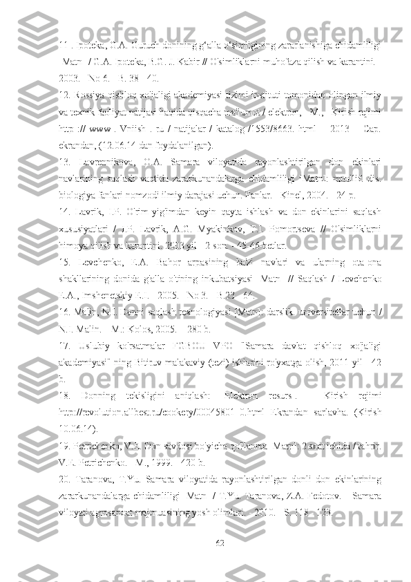 11 . Ipoteka, G.A. Guruch donining g‘alla o‘simligining zararlanishiga chidamliligi
[Matn] / G.A. Ipoteka, B.G. J. Kabir // O'simliklarni muhofaza qilish va karantini. -
2003. - No 6. - B. 38 - 40.
12. Rossiya qishloq xo'jaligi akademiyasi  tizimi instituti tomonidan olingan ilmiy
va texnik faoliyat natijasi haqida qisqacha ma'lumot / elektron, - M., - Kirish rejimi
http   ://   www   .   Vniish   .   ru   /   natijalar   /   katalog   /1553/8663.   html   -   [2013]   -   Cap.
ekrandan, (12.06.14 dan foydalanilgan).
13.   Lavrennikova,   O.A.   Samara   viloyatida   rayonlashtirilgan   don   ekinlari
navlarining   saqlash   vaqtida   zararkunandalarga   chidamliligi   [Matn]:   muallif.   dis.
biologiya fanlari nomzodi ilmiy darajasi uchun. Fanlar. - Kinel, 2004. - 24 p.
14.   Lavrik,   I.P.   O'rim-yig'imdan   keyin   qayta   ishlash   va   don   ekinlarini   saqlash
xususiyatlari   /   I.P.   Lavrik,   A.G.   Myakinkov,   T.I.   Pomortseva   //   O'simliklarni
himoya qilish va karantini. 2003 yil - 2-son. - 45-46-betlar.
15.   Levchenko,   E.A.   Bahor   arpasining   ba'zi   navlari   va   ularning   ota-ona
shakllarining   donida   g'alla   o'tining   inkubatsiyasi   [Matn]   //   Saqlash   /   Levchenko
E.A., Imshenetskiy E.I. - 2005. - No 3. - B.23 - 64.
16. Malin, N.I. Donni saqlash texnologiyasi [Matn]: darslik. universitetlar uchun /
N.I. Malin. – M.: Kolos, 2005. – 280 b.
17.   Uslubiy   ko'rsatmalar   FGBOU   VPO   "Samara   davlat   qishloq   xo'jaligi
akademiyasi" ning Bitiruv malakaviy (tezi) ishlarini ro'yxatga olish, 2011 yil - 42
b.
18.   Donning   tekisligini   aniqlash:   [Elektron   resurs].   –   Kirish   rejimi
http://revolution.allbest.ru/cookery/00045801_0.html   Ekrandan   sarlavha.   (Kirish
10.06.14).
19. Petrichenko, V.E. Don savdosi bo'yicha qo'llanma [Matn]: 2 soat ichida / tahrir.
V.E. Petrichenko. - M., 1999. - 420 b.
20.   Taranova,   T.Yu.   Samara   viloyatida   rayonlashtirilgan   donli   don   ekinlarining
zararkunandalarga chidamliligi [Matn] / T.Yu. Taranova, Z.A. Fedotov. – Samara
viloyati agrosanoat majmuasining yosh olimlari. - 2010. - S. 118 - 123.
62 