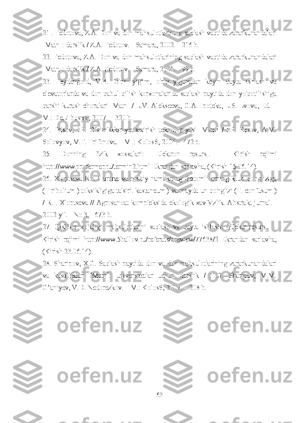 21 . Fedotova, Z.A. Don va don mahsulotlarining saqlash vaqtida zararkunandalari
[Matn]: darslik / Z.A. Fedotov. - Samara, 2002. - 216 b.
22. Fedotova, Z.A. Don va don mahsulotlarining saqlash vaqtida zararkunandalari
[Matn]: darslik / Z.A. Fedotov. - Samara, 2001. - 99 b.
23.   Feydengold,   V.B.   O'rim-yig'im,   o'rim-yig'imdan   keyin   qayta   ishlash   va
elevatorlarda va don qabul qilish korxonalarida saqlash paytida don yo'qotilishiga
qarshi kurash choralari [Matn] / L.V. Alekseeva, G.A. Ipoteka, L.S. Lvova, Ed. –
M.: DeLi bosma, 2007. – 320 b.
24.   Frisov,   I.P.   O simliklar   yetishtirish   texnologiyasi   [Matn]   /   I.P.   Firsov,   A.M.ʻ
Solovyov, M.F. Trifonova. - M .: KolosS, 2004. - 472 p.
25.   Donning   fizik   xossalari:   [Elektron   resurs].   –   Kirish   rejimi
http://www.profermer.ru/termin2.html  Ekrandan sarlavha, (Kirish 15.06.14).
26.  Xloptseva   R.I.  Harorat   va   nisbiy   namlikning   diatomli   erning  klub   qo'ng'iziga
(T ribolium ) toksikligiga ta'siri. kastaneum ) va mayda un qo'ng'izi (T. confusum )
/ R.I. Xloptseva // Agrosanoat kompleksida ekologik xavfsizlik. Abstrakt jurnal. -
2002 yil. - No 3. - 673 b.
27.   Qishloq   xo'jaligi   mahsulotlarini   saqlash   va   qayta   ishlash:   [Elektr   resurs].   –
Kirish   rejimi   http://www.5ballov.ru/referats/preview/77638/2   Ekrandan   sarlavha,
(Kirish 23.06.14).
28. Sharipov, X.G. Saqlash paytida don va don mahsulotlarining zararkunandalari
va   kasalliklari   [Matn]:   universitetlar   uchun   darslik   /   H.G.   Sharipov,   M.M.
G‘aniyev, V.D. Nedorezkov. – M.: KolosS, 2009. – 208 b.
63 