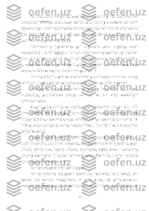 Bahorda, tuproq pishganida, kuzgi ekinlar odatda bir yo'lda o'rta tirma bilan
tirmalanadi.   VVVVga   qarab,   kuzgi   ekinlar   uchun   bahor-yoz   parvarishlash   tizimi
rejalashtirilgan. O'simliklarning erta bahorda qayta tiklanishi bilan shubhali ekinlar
(har   biriga   160-180   o'simlik   1   м 2
)   qayta   ekilmaydi.   Azotli   yuqori   kiyinish   ildiz
usuli bilan amalga oshiriladi (N 
30  ).
O'simliklarning   joylashishiga   yo'l   qo'ymaslik   uchun   qo'yishga   qarshi
retardantlar   (TUR   3-4   kg/ga)   qo'llaniladi.   O'simliklarning   kech   bahorgi   tiklanishi
bilan shubhali ekinlar ekiladi. Azotli o'g'itlar erigan tuproqqa erta qo'llaniladi (N 
60
),   retardantlar   ishlatilmaydi.   Kuzgi   bug'doyni   parvarish   qilish   tizimi   kasalliklar,
zararkunandalar va begona o'tlardan himoya qiladi [2].
Donning   sifatini   quyish   va   shakllantirish   yuqori   barglar   tomonidan   amalga
oshiriladi. Ularni kuyishdan va boshqa zararlardan himoya qilish muhimdir.
O'rim-yig'im   bug'doy   etishtirishning   yakuniy   bosqichidir.   Bu   optimal
muddatlarda,   yo'qotishlarsiz   amalga   oshirilishi   va   don   sifati   xavfsizligini
ta'minlashi kerak.
Kuzgi   bug'doy   alohida   va   to'g'ridan-to'g'ri   birlashtirib   olinadi.   Rulo   qilib
o rish ZhVS-6, JVN-6 kombaynlarida mum pishishi o rtasida don namligi 20-35%ʻ ʻ
bo lganida 5-7 kun davomida amalga oshiriladi. 3-4 kun davomida don namligi 18-
ʻ
14% ga qadar quritilgandan so'ng, novdalar "Niva", "Don 1500" va boshqalar bilan
teriladi va eziladi.
Tokda don darhol ZAV-20, ZAV-40 da tozalanadi va quritiladi. To'g'ridan-
to'g'ri   birlashtirib,   ular   bir   xil   pishganda,   donning   to'liq   pishish   bosqichida   yig'ib
olinadi,   ekinlar   toza,   begona   o'tlarsiz,   shuningdek,   siyrak   emas.   Tozalashning
umumiy   davomiyligi   10   kundan   oshmasligi   kerak.   Aks   holda,   to'kilish   natijasida
donning yo'qolishi muqarrar [14].
Bahorgi arpa yetishtirish texnologiyasi
Bahorgi   arpaning   eng   yaxshi   kashshoflari   kartoshka,   qand   lavlagi,   em-
xashak   ildiz   ekinlari,   makkajo xori,   bir   yillik   yonca,   ikki   yillik   yonca-don	
ʻ
aralashmalari, grechka, dukkakli  ekinlar, zig ir va suli  hisoblanadi.  Dalada, kuzgi	
ʻ
7 