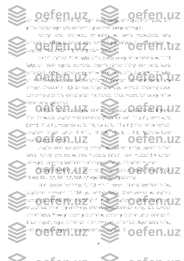 don   va   kuchli   ildiz   chirishidan   keyin   ekish   tavsiya   etilmaydi,   shuningdek,   ko'p
yillik o'tlardan keyin arpa ekinlarini joylashtirish tavsiya etilmaydi.
Bahorgi   arpa   oziq-ovqat,   em-xashak   va   texnik   maqsadlarda   keng
qo'llaniladi.   Rossiyada   bahorgi   arpa   hamma   joyda   ekilgan,   bu   uning   ertaligi   va
qurg'oqchilikka chidamliligi bilan yordam beradi [3].
Fosforli o g itlar ʻ ʻ  60-80 kg/ga to liq dozada asosiy ishlov berishda va 10-15	ʻ
kg/ga   a.i.    ekish   paytida   qatorlarda.   Organik   o'g'itlar   oldingi   ekin   ostida   kuzda
qo'llaniladi. Kaliyli o'g'itlar asosiy ishlov berish ostida to'liq dozada 80-120 kg/ga
a.i.   80-120   kg/ga   dozada   azotli   o g itlar   a.i.   ekishdan   oldin   etishtirishda   joriy	
ʻ ʻ
qilingan. Ohaklash pH 5,5 dan past bo'lganda amalga oshiriladi. Ohakning dozasi
tuproqning   gidrolitik   kislotaligidan   hisoblanadi.   Ohak   materiallari   asosiy   ishlov
berish ostida qo'llaniladi.
Ekishdan   15   kun   oldin   yoki   ekishdan   oldin   urug'lar   davolanadi.   Kiyinish
bilan   bir   vaqtda   urug'lar   mikroelementlar   (borik   kislotasi    10   g   /   t,   temir   sulfat
(temir)    30   g   /   t,   marganets   sulfat    18,   rux   sulfat    12   g   /   t)   bilan   ishlov   beriladi.
Urug'larni   boqish   uchun   KPS-10,   PS-10A,   PSH-5,   UIS-5,   Mobitoks-Super
mashinalari qo'llaniladi.
Urug'lar   ekish   standartining   birinchi   va   ikkinchi   sinfiga   tegishli   bo'lishi
kerak.   Bahorgi   arpa   erta   va   qisqa   muddatda   ekiladi.   Ekish   muddati   5-8   kundan
oshmaydi. Ekishning kechikishi hosilning yo'qolishiga olib kelishi mumkin.
Bahorgi arpa ekish usuli: qator oralig'i bilan qattiq qator yoki tor qator (7,5-
15 см). SZU-3,6, SZT-3,6, SZA-3,6 seyalkalardan foydalaning.
Ekish   darajasi   har   biriga   4,0-4,5   mln   1   гектар.   Ekishda   kechikish   bo'lsa,
urug'lanish   normasini   10-15%   ga   oshirish   kerak.   Chernozemlar   va   engilroq
tuproqlarda   optimal   ekish   chuqurligi   4-   6   см.   Urug'larni   oldindan   belgilangan
chuqurlikda   bir   xil   joylashtirishga   erishish   kerak.   Ekishdan   so'ng,   dala   dumalab
olinishi kerak. Yovvoyi o'tlarni yo'q qilish va qobiqni yo'q qilish uchun ekishdan 4-
5   kun   o'tgach,   paydo   bo'lishidan   oldin   tirmalash   qo'llaniladi.   Agar   kerak   bo'lsa,
o'sib chiqqandan keyin 3-4 barg bosqichida o'tkaziladi [2].
8 