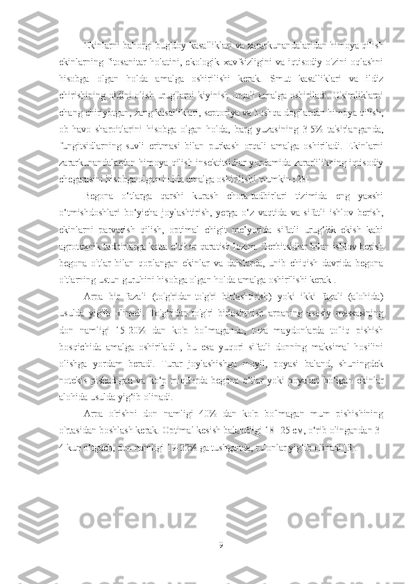 Ekinlarni bahorgi bug'doy kasalliklari va zararkunandalaridan himoya qilish
ekinlarning   fitosanitar   holatini,   ekologik   xavfsizligini   va   iqtisodiy   o'zini   oqlashni
hisobga   olgan   holda   amalga   oshirilishi   kerak.   Smut   kasalliklari   va   ildiz
chirishining  oldini  olish  urug'larni  kiyinish orqali  amalga oshiriladi. O'simliklarni
chang chiriyotgan, zang kasalliklari, septoriya va boshqa dog'lardan himoya qilish,
ob-havo   sharoitlarini   hisobga   olgan   holda,   barg   yuzasining   3-5%   ta'sirlanganda,
fungitsidlarning   suvli   eritmasi   bilan   purkash   orqali   amalga   oshiriladi.   Ekinlarni
zararkunandalardan himoya qilish insektitsidlar yordamida zararlilikning iqtisodiy
chegarasini hisobga olgan holda amalga oshirilishi mumkin [28].
Begona   o‘tlarga   qarshi   kurash   chora-tadbirlari   tizimida   eng   yaxshi
o‘tmishdoshlari   bo‘yicha   joylashtirish,   yerga   o‘z   vaqtida   va   sifatli   ishlov   berish,
ekinlarni   parvarish   qilish,   optimal   chigit   me’yorida   sifatli   urug‘lik   ekish   kabi
agrotexnik tadbirlarga katta e’tibor qaratish lozim. Gerbitsidlar bilan ishlov berish
begona   o'tlar   bilan   qoplangan   ekinlar   va   dalalarda,   unib   chiqish   davrida   begona
o'tlarning ustun guruhini hisobga olgan holda amalga oshirilishi kerak  .
Arpa   bir   fazali   (to'g'ridan-to'g'ri   birlashtirish)   yoki   ikki   fazali   (alohida)
usulda   yig'ib   olinadi.   To'g'ridan-to'g'ri   birlashtirish   arpaning   asosiy   massasining
don   namligi   15-20%   dan   ko'p   bo'lmaganda,   toza   maydonlarda   to'liq   pishish
bosqichida   amalga   oshiriladi   ,   bu   esa   yuqori   sifatli   donning   maksimal   hosilini
olishga   yordam   beradi.   Turar   joylashishga   moyil,   poyasi   baland,   shuningdek
notekis   pishadigan   va   ko‘p   miqdorda   begona   o‘tlar   yoki   poyalari   bo‘lgan   ekinlar
alohida usulda yig‘ib olinadi.
Arpa   o'rishni   don   namligi   40%   dan   ko'p   bo'lmagan   mum   pishishining
o'rtasidan boshlash kerak. Optimal kesish balandligi 18- 25 см, o‘rib olingandan 3-
4 kun o‘tgach, don namligi 19-22% ga tushganda, rulonlar yig‘ib olinadi [3].
9 