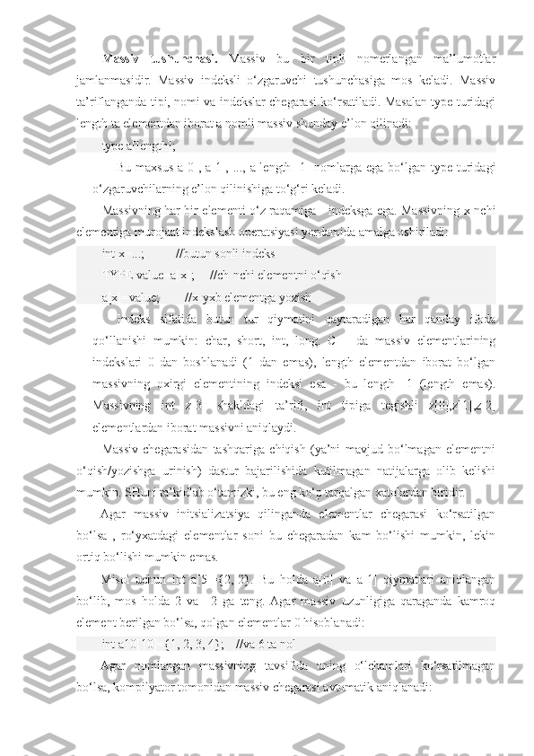 Massiv   tushunchasi.   Massiv   bu   bir   tipli   nomerlangan   ma’lumotlar
jamlanmasidir.   Massiv   indeksli   o‘zgaruvchi   tushunchasiga   mos   keladi.   Massiv
ta’riflanganda tipi, nomi va indekslar chegarasi ko‘rsatiladi. Masalan type turidagi
length ta elementdan iborat a nomli massiv shunday e’lon qilinadi:
type a[length];
Bu maxsus a[0], a[1], ..., a[length -1] nomlarga ega bo‘lgan type turidagi
o‘zgaruvchilarning e’lon qilinishiga to‘g‘ri keladi. 
Massivning har bir elementi o‘z raqamiga - indeksga ega. Massivning x-nchi
elementiga murojaat indekslash operatsiyasi yordamida amalga oshiriladi:
int x=...;          //butun sonli indeks
TYPE value=a[x];     //ch-nchi elementni o‘qish
a[x]=value;        //x-yxb elementga yozish
Indeks   sifatida   butun   tur   qiymatini   qaytaradigan   har   qanday   ifoda
qo‘llanishi   mumkin:   char,   short,   int,   long.   C++   da   massiv   elementlarining
indekslari   0   dan   boshlanadi   (1   dan   emas),   length   elementdan   iborat   bo‘lgan
massivning   oxirgi   elementining   indeksi   esa   -   bu   length   -1   (length   emas).
Massivning   int   z[3]   shakldagi   ta’rifi,   int   tipiga   tegishli   z[0],z[1],z[2]
elementlardan iborat massivni aniqlaydi.
Massiv   chegarasidan   tashqariga   chiqish   (ya’ni   mavjud   bo‘lmagan   elementni
o‘qish/yozishga   urinish)   dastur   bajarilishida   kutilmagan   natijalarga   olib   kelishi
mumkin. SHuni ta’kidlab o‘tamizki, bu eng ko‘p tarqalgan xatolardan biridir.
Agar   massiv   initsializatsiya   qilinganda   elementlar   chegarasi   ko‘rsatilgan
bo‘lsa   ,   ro‘yxatdagi   elementlar   soni   bu   chegaradan   kam   bo‘lishi   mumkin,   lekin
ortiq bo‘lishi mumkin emas.
Misol   uchun   int   a[5]={2,-2}.   Bu   holda   a[0]   va   a[1]   qiymatlari   aniqlangan
bo‘lib,   mos   holda   2   va   –2   ga   teng.   Agar   massiv   uzunligiga   qaraganda   kamroq
element berilgan bo‘lsa, qolgan elementlar 0 hisoblanadi:
int a10[10]={1, 2, 3, 4};    //va 6 ta nol
Agar   nomlangan   massivning   tavsifida   uning   o‘lchamlari   ko‘rsatilmagan
bo‘lsa, kompilyator tomonidan massiv chegarasi avtomatik aniqlanadi: 