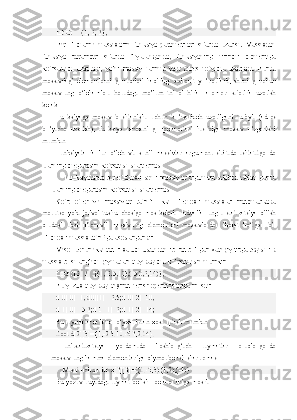 int a3[]={1, 2, 3};      
Bir   o‘lchamli   massivlarni   funksiya   parametrlari   sifatida   uzatish.   Massivdan
funksiya   parametri   sifatida   foylalanganda,   funksiyaning   birinchi   elementiga
ko‘rsatkich   uzatiladi,   ya’ni   massiv   hamma   vaqt   adres   bo‘yicha   uzatiladi.   Bunda
massivdagi   elementlarning   miqdori   haqidagi   axborot   yo‘qotiladi,   shuning   uchun
massivning   o‘lchamlari   haqidagi   ma’lumotni   alohida   parametr   sifatida   uzatish
kerak. 
Funksiyaga   massiv   boshlanishi   uchun   ko‘rsatkich   uzatilgani   tufayli   (adres
bo‘yicha   uzatish),   funksiya   tanasining   operatorlari   hisobiga   massiv   o‘zgarishi
mumkin.
Funksiyalarda   bir   o‘lchovli   sonli   massivlar   argument   sifatida   ishlatilganda
ularning chegarasini ko‘rsatish shart emas.
Funksiyalarda bir o‘lchovli sonli massivlar argument sifatida ishlatilganda
ularning chegarasini ko‘rsatish shart emas. 
Ko‘p   o‘lchovli   massivlar   ta’rifi.   Ikki   o‘lchovli   massivlar   matematikada
matritsa   yoki   jadval   tushunchasiga   mos   keladi.   Jadvallarning   insializatsiya   qilish
qoidasi,   ikki   o‘lchovli   massivning   elementlari   massivlardan   iborat   bo‘lgan   bir
o‘lchovli massiv ta’rifiga asoslangandir.
Misol uchun ikki qator va uch ustundan iborat bo‘lgan xaqiqiy tipga tegishli d
massiv boshlang‘ich qiymatlari quyidagicha ko‘rsatilishi mumkin:
float d[2][3]={(1,-2.5,10),(-5.3,2,14)};
Bu yozuv quyidagi qiymat berish operatorlariga mosdir:
d[0][0]=1;d[0][1]=-2.5;d[0][2]=10;
d[1][0]=-5.3;d[1][1]=2;d[1][2]=14;
Bu qiymatlarni bitta ro‘yxat bilan xosil qilish mumkin:
float d[2][3]={1,-2.5,10,-5.3,2,14};
Initsializatsiya   yordamida   boshlang‘ich   qiymatlar   aniqlanganda
massivning hamma elementlariga qiymat berish shart emas.
     Misol uchun: int x[3][3]={(1,-2,3),(1,2),(-4)}.
Bu yozuv quyidagi qiymat berish operatorlariga mosdir: 