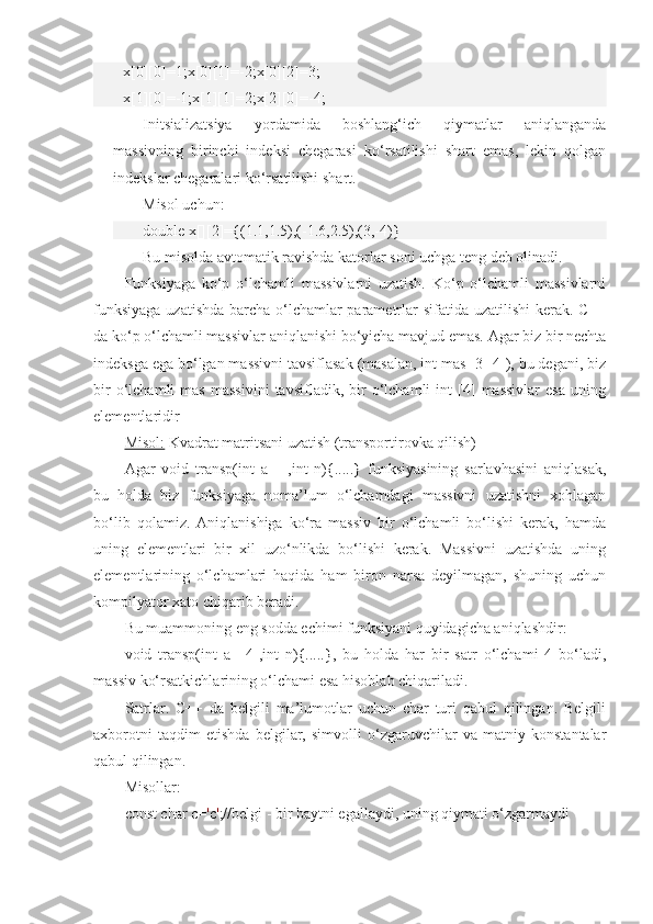 x[0][0]=1;x[0][1]=-2;x[0][2]=3;
x[1][0]=-1;x[1][1]=2;x[2][0]=-4;
Initsializatsiya   yordamida   boshlang‘ich   qiymatlar   aniqlanganda
massivning   birinchi   indeksi   chegarasi   ko‘rsatilishi   shart   emas,   lekin   qolgan
indekslar chegaralari ko‘rsatilishi shart.
Misol uchun:
double x[][2]={(1.1,1.5),(-1.6,2.5),(3,-4)} 
Bu misolda avtomatik ravishda katorlar soni uchga teng deb olinadi.
Funksiyaga   ko‘p   o‘lchamli   massivlarni   uzatish.   Ko‘p   o‘lchamli   massivlarni
funksiyaga  uzatishda barcha o‘lchamlar  parametrlar sifatida uzatilishi  kerak. C++
da ko‘p o‘lchamli massivlar aniqlanishi bo‘yicha mavjud emas. Agar biz bir nechta
indeksga ega bo‘lgan massivni tavsiflasak (masalan, int mas [3][4]), bu degani, biz
bir   o‘lchamli   mas   massivini   tavsifladik,   bir   o‘lchamli   int   [4]   massivlar   esa   uning
elementlaridir
Misol:  Kvadrat matritsani uzatish (transportirovka qilish)
Agar   void   transp(int   a[][],int   n){.....}   funksiyasining   sarlavhasini   aniqlasak,
bu   holda   biz   funksiyaga   noma’lum   o‘lchamdagi   massivni   uzatishni   xohlagan
bo‘lib   qolamiz.   Aniqlanishiga   ko‘ra   massiv   bir   o‘lchamli   bo‘lishi   kerak,   hamda
uning   elementlari   bir   xil   uzo‘nlikda   bo‘lishi   kerak.   Massivni   uzatishda   uning
elementlarining   o‘lchamlari   haqida   ham   biron   narsa   deyilmagan,   shuning   uchun
kompilyator xato chiqarib beradi.
Bu muammoning eng sodda echimi funksiyani quyidagicha aniqlashdir:
void   transp(int   a[][4],int   n){.....},   bu   holda   har   bir   satr   o‘lchami   4   bo‘ladi,
massiv ko‘rsatkichlarining o‘lchami esa hisoblab chiqariladi.
Satrlar.   C++   da   belgili   ma’lumotlar   uchun   char   turi   qabul   qilingan.   Belgili
axborotni   taqdim   etishda   belgilar,   simvolli   o‘zgaruvchilar   va   matniy   konstantalar
qabul qilingan.
Misollar:
const char c= ' c ' ;//belgi - bir baytni egallaydi, uning qiymati o‘zgarmaydi 