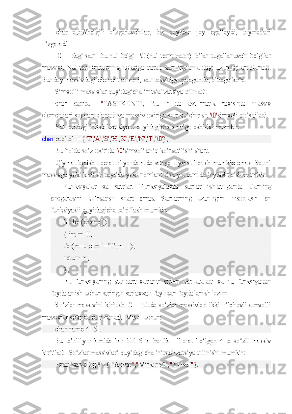 char   a,b;//belgili   o‘zgaruvchilar,   bir   baytdan   joy   egallaydi,   qiymatlari
o‘zgaradi.
  C++ dagi satr - bu nul-belgi - \0 (nul-terminator)- bilan tugallanuvchi belgilar
massivi. Nul-terminatorning holatiga qarab satrning amaldagi uzunligi aniqlanadi.
Bunday massivdagi elementlar soni, satr tasviriga qaraganda, bittaga ko‘p.
Simvolli massivlar quyidagicha initsializatsiya qilinadi: 
char   capital[]= " TASHKENT " ;   Bu   holda   avtomatik   ravishda   massiv
elementlari soni aniqlanadi va massiv oxiriga satr ko‘chirish  '\0' simvoli qo‘shiladi.
YUqoridagi initsializatsiyani quyidagicha amalga oshirish mumkin:
char  capital[]={ 'T' , 'A' , 'S' , 'H' , 'K' , 'E' , 'N' , 'T' , '\0' }; 
Bu holda so‘z oxirida  '\0' simvoli aniq ko‘rsatilishi shart.
Qiymat berish operatori yordamida satrga qiymat berish mumkin emas. Satrni
massivga yoki kiritish paytida yoki nomlantirish yordamida joylashtirish mumkin.
Funksiyalar   va   satrlar.   Funksiyalarda   satrlar   ishlatilganda   ularning
chegarasini   ko‘rsatish   shart   emas.   Satrlarning   uzunligini   hisoblash   len
funksiyasii quyidagicha ta’riflash mumkin: 
int len(char c[])
{ int m=0;
for(m=0;c[m]!=’0’;m++);
return m;
};
Bu   funksiyaning   standart   varianti   strlen   deb   ataladi   va   bu   funksiyadan
foydalanish uchun string.h sarlavxali faylidan foydalanish lozim.
So‘zlar massivini kiritish. C++ tilida so‘zlar massivlari ikki o‘lchovli simvolli
massivlar sifatida ta’riflanadi. Misol uchun:
char name[4][5]. 
Bu   ta’rif   yordamida   har   biri   5   ta   harfdan   iborat   bo‘lgan   4   ta   so‘zli   massiv
kiritiladi. So‘zlar massivlari quyidagicha initsializatsiya qilinishi mumkin:
  char Name[3][8]={  " Anvar " , " Mirkomil " , " YUsuf " }. 