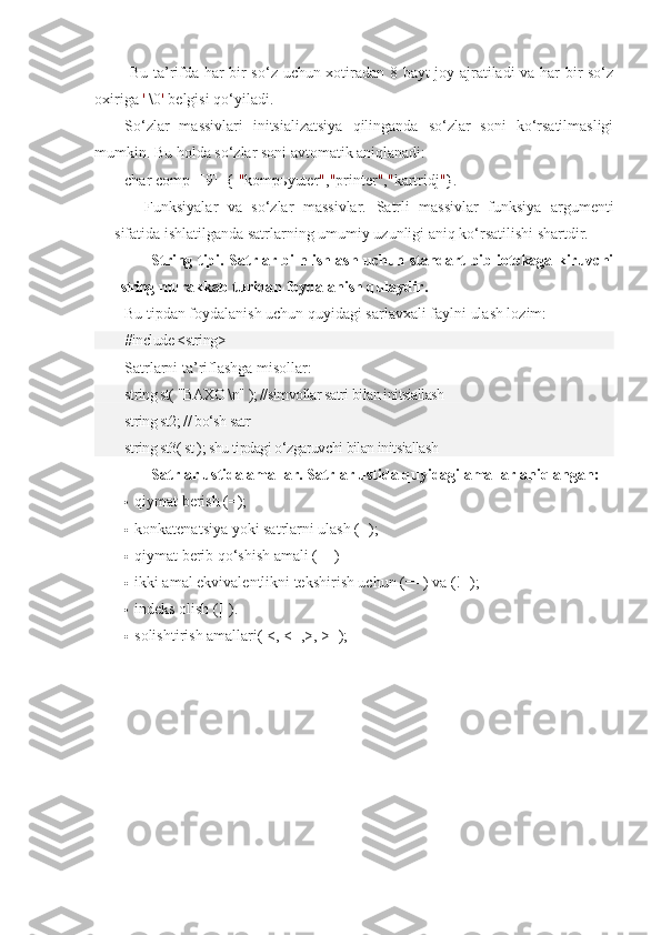   Bu ta’rifda har bir so‘z uchun xotiradan 8 bayt joy ajratiladi va har bir so‘z
oxiriga  '  \0 '  belgisi qo‘yiladi.
So‘zlar   massivlari   initsializatsiya   qilinganda   so‘zlar   soni   ko‘rsatilmasligi
mumkin. Bu holda so‘zlar soni avtomatik aniqlanadi:
char comp[][9]={  " kompьyuter " , " printer " , " kartridj " }.
Funksiyalar   va   so‘zlar   massivlar.   Satrli   massivlar   funksiya   argumenti
sifatida ishlatilganda satrlarning umumiy uzunligi aniq ko‘rsatilishi shartdir.
String tipi. Satrlar biln ishlash uchun standart bibliotekaga kiruvchi
string  murakkab turidan foydalanish qulaydir.
Bu tipdan foydalanish uchun quyidagi sarlavxali faylni ulash lozim:
#include <string>
Satrlarni ta’riflashga misollar:
string st( "BAXO \n" ); //simvollar satri bilan initsiallash
string st2; // bo‘sh satr
string st3( st ); shu tipdagi o‘zgaruvchi bilan initsiallash
Satrlar ustida amallar. Satrlar ustida quyidagi amallar aniqlangan:
 qiymat berish ( = ); 
 konkatenatsiya yoki satrlarni ulash ( + ); 
 qiymat berib qo‘shish amali ( += )
 ikki amal ekvivalentlikni tekshirish uchun ( == ) va ( != );
 indeks olish ( [] ).
 solishtirish amallari( <, <=,>, >=); 