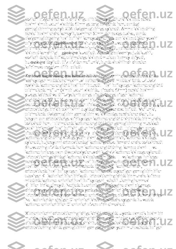 sezilarli o’zgarishlar kelib chiqishiga olib bormaydi. Chunki kislorod parsial 
bosimi simob ustuni xisobida 60mm ga teng bo’lganda ham, qondagi 
gemoglobinning qariyb 90% oksigemoglobinga aylanadi. Ammo kislorodning 
parsial bosimi ancha kamayib, taxminan 50mm dan pastga tushsa, qonda 
oksigemoglobinning hosil bo’lishi kamayadi, natijada qon kislorod bilan yaxshi 
to’yinmay qoladi,   gipoksemiya   deb shunga aytiladi. Bu vaqtda organizm 
to'qimalarining kislorod bilan taq’minlanishi kamayadi, oqibatda to'qimalarda 
kislorod kamchiligi –   gipoksiya   kuzatiladi. Agarda gipoksemiya juda kuchli, 
sezilarli darajada bo’lsa, to'qimalarga kislorod mutlaqo bormay qo’yadi, 
bu   anoksiya   deyiladi. O’z-o’zidan ma’lumki, bunda shoshilinch choralar 
ko’rilmasa organizm o’lib    qoladi.
Karbonat angidridning qon bilan tashilishi.   Organizmning barcha to'qimalarida 
kechayotgan moddalar almashinuvi oqibatida chiqindi modda sifatida uzluksiz 
ravishda karbonat angidrid hosil bo’lib turadi. Hosil bo’layotgan karbonat angidrid
to'qimalarda ma’lum (simob ustuni xisobida, o’rtacha 67mm) parsial bosimni 
yuzaga keltiradi va diffuziyalanib qonga o’tadi. Qonga o’tgan karbonat 
angidridning 2,7-3,0 % ga yaqin qismi plazmada erkin erigan holda, qolgan qismi 
esa turlicha birikkan holda qon bilan o’pkaga tashiladi. Karbonat angidridning, qon
eritrotsitlariga birikib tashilishini quyidagicha tasavvur etsa bo’ladi. Ma’lumki, 
to'qimalarda oksigemoglobin gemoglobin va kislorodga parchalanar ekan, bu 
jarayon qon eritrotsitlariga so’rilayotgan karbonat angidrid ishtirokida bir muncha 
tezlashadi ham. To'qimalarda karbonat angidrid bilan gemoglobinning murakkab 
asosli birikmalari hosil bo’lishi uchun imkoniyat yaratiladi. To'qimadan qonga 
o’tadigan karbonat angidridning asosiy    qismi eritrotsitlarning ichiga kiradi, shu 
karbonat angidridning 80% ga yaqin qismi suv bilan birikib, karbonat kislotaga 
aylanadi, bu jarayonni eritrotsitlardagi karboangidraza fermenti ancha tezlashtiradi.
Shu vaqtning o’zida plazmada ham karbonat angidridning    kamroq qismi H +
  va 
karbonat ionlarga oson dissotsiatsiyalanuvchi kuchsiz karbonat kislotaga aylanadi. 
Eritrotsitlarning ichidagi karbonat kislotalar ham tezda H +
  va karbonat    ionlarga 
parchalanadi. Bu vaqtda plazmada hosil bo’layotgan karbonat ionlari plazma 
oqsillari    bilan o’zaro yaqin munosabatda bo’lgan Na +
  kationlari bilan, 
eritrotsitlarda hosil bo’layotgan    karbonat ionlari esa qaytarilgan gemoglobin bilan 
tutashgan K +
  kationlari bilan birikadi. Eritrotsitlarning ichida bir muncha ko’proq 
miqdorda karbonat    anionlari hosil bo’layotgani    sababli ularning hammasi 
K +
  bilan birika olmaydi. Natijada bu anionlarning talaygina qismi plazmaga 
chiqadi va yuqorida aytilganidek, u yerdagi Na +
  kationlari bilan birikadi. 
Eritrotsitlardan chiqayotgan karbonat    anionlari o’rniga plazmadan ularning ichiga 
Na +
  kationlaridan ajralgan Cl-anionlari kiradi. Boshqacha aytganda bu vaqtda 
karbonat    anionlari bilan Cl anionlari o’zaro o’rin almashadi.
Xlor anionlarini eritrotsitlarning ichiga kirishi natijasida u yerda osmotik bosim bir
muncha oshadi, bu esa eritrotsitlarning ichiga muayan miqdor suv kirishini taqozo 
qiladi, natijada eritrotsitlar salgina shishib, hajmi kattalashadi. Shunday qilib 
eritrotsitlarning ichida gemoglobinni gem guruhi bilan yaqin munosabatda bo’lgan  