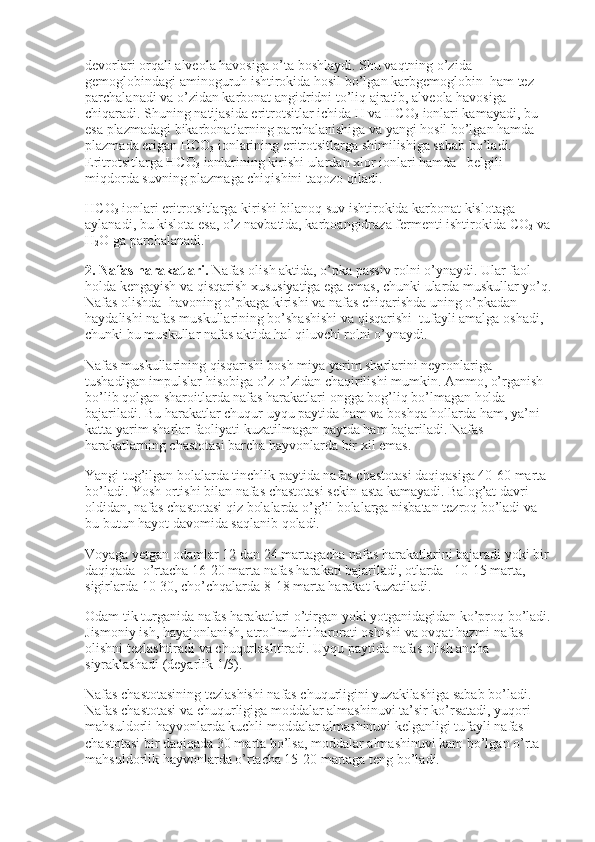 devorlari orqali alveola havosiga o’ta boshlaydi. Shu vaqtning o’zida 
gemoglobindagi aminoguruh ishtirokida hosil bo’lgan karbgemoglobin    ham tez 
parchalanadi va o’zidan karbonat angidridni to’liq ajratib, alveola havosiga 
chiqaradi. Shuning natijasida eritrotsitlar ichida H va HCO
3   ionlari kamayadi, bu 
esa plazmadagi bikarbonatlarning parchalanishiga va yangi hosil bo’lgan hamda 
plazmada erigan HCO
3   ionlarining eritrotsitlarga shimilishiga sabab bo’ladi. 
Eritrotsitlarga HCO
3   ionlarining kirishi ulardan xlor ionlari hamda      belgili 
miqdorda suvning plazmaga chiqishini taqozo qiladi.                        
HCO
3   ionlari eritrotsitlarga kirishi bilanoq suv ishtirokida karbonat kislotaga 
aylanadi, bu kislota esa, o’z navbatida, karboangidraza fermenti ishtirokida CO
2   va
H
2 O ga parchalanadi.
2. Nafas harakatlari.   Nafas olish aktida, o’pka passiv rolni o’ynaydi. Ular faol 
holda kengayish va qisqarish xususiyatiga ega emas, chunki ularda muskullar yo’q.
Nafas olishda    havoning o’pkaga kirishi va nafas chiqarishda uning o’pkadan 
haydalishi nafas muskullarining bo’shashishi va qisqarishi    tufayli amalga oshadi, 
chunki bu muskullar nafas aktida hal qiluvchi rolni o’ynaydi.
Nafas muskullarining qisqarishi bosh miya yarim sharlarini neyronlariga 
tushadigan impulslar hisobiga o’z-o’zidan chaqirilishi mumkin. Ammo, o’rganish 
bo’lib qolgan sharoitlarda nafas harakatlari ongga bog’liq bo’lmagan holda 
bajariladi. Bu harakatlar chuqur uyqu paytida ham va boshqa hollarda ham, ya’ni 
katta yarim sharlar faoliyati kuzatilmagan paytda ham bajariladi. Nafas 
harakatlarning chastotasi barcha hayvonlarda bir xil emas.
Yangi tug’ilgan bolalarda tinchlik paytida nafas chastotasi daqiqasiga 40-60 marta 
bo’ladi. Yosh ortishi bilan nafas chastotasi sekin-asta kamayadi. Balog’at davri 
oldidan, nafas chastotasi qiz bolalarda o’g’il bolalarga nisbatan tezroq bo’ladi va 
bu butun hayot davomida saqlanib qoladi.
Voyaga yetgan odamlar 12 dan 24 martagacha nafas harakatlarini bajaradi yoki bir 
daqiqada    o’rtacha 16-20 marta nafas harakati bajariladi, otlarda –10-15 marta, 
sigirlarda 10-30, cho’chqalarda 8-18 marta harakat kuzatiladi.
Odam tik turganida nafas harakatlari o’tirgan yoki yotganidagidan ko’proq bo’ladi.
Jismoniy ish, hayajonlanish, atrof-muhit harorati oshishi va ovqat hazmi nafas 
olishni tezlashtiradi va chuqurlashtiradi. Uyqu paytida nafas olish ancha 
siyraklashadi (deyarlik 1/5).
Nafas chastotasining tezlashishi nafas chuqurligini yuzakilashiga sabab bo’ladi. 
Nafas chastotasi va chuqurligiga moddalar almashinuvi ta’sir ko’rsatadi, yuqori 
mahsuldorli hayvonlarda kuchli moddalar almashinuvi kelganligi tufayli nafas 
chastotasi bir daqiqada 30 marta bo’lsa, moddalar almashinuvi kam bo’lgan o’rta 
mahsuldorlik hayvonlarda o’rtacha 15-20 martaga teng bo’ladi. 