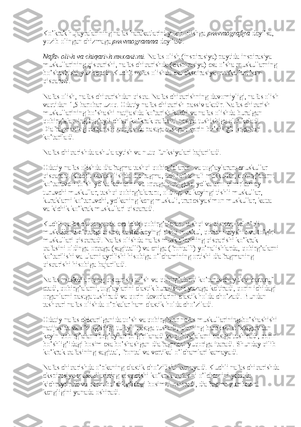 Ko’krak hujayralarining nafas harakatlarini yozib olishga   pnevmografiya   deyilsa, 
yozib olingan chizmaga   pnevmogramma   deyiladi.
Nafas olish va chiqarish mexanizmi.   Nafas olish (inspirasiya) paytida inspirasiya 
muskullarining qisqarishi, nafas chiqarishda (ekspirasiya) esa o’sha muskullarning 
bo’shashishi yuz beradi. Kuchli nafas olishda esa ekspirasiya muskullari ham 
qisqaradi.
Nafas olish, nafas chiqarishdan qisqa. Nafas chiqarishning davomiyligi, nafas olish
vaqtidan 1,5 barobar uzoq. Odatiy nafas chiqarish-passiv aktdir. Nafas chiqarish 
muskullarining bo’shashi natijasida ko’tarish kuchi va nafas olishda buralgan 
qobirg’alarning tog’ayli chlari ko’krak qafasini pastga tushishiga olib keladi. 
Diafragmaning qisqarishi natijasida pastga tushgan qorin bo’shlig’i organlari 
ko’tariladi.
Nafas chiqarishda ashula aytish va nutq funksiyalari bajariladi.
Odatiy nafas olishda diafragma tashqi qobirg’alararo va tog’aylararo muskullar 
qisqaradi. Kuchli nafas olishda diafragma, uch juft zinali muskullar, qobirg’alarni 
ko’taruvchi to’sh-yelka kamarini va orqaga tortilgaan yelkalarni qimirlatmay 
turuvchi muskullar, tashqi qobirg’alararo, oldingi va keyingi tishli muskullar, 
kuraklarni ko’taruvchi, yelkaning keng muskuli, trapesiyasimon muskullar, katta 
va kichik ko’krak muskullari qisqaradi.
Kuchli nafas chiqarganda esa ichki qobirg’alararo tashqi va qisman bel-o’qli 
muskullarni o’rtangi qismi, pastki keyingi tishli muskul, qorinni qiyshiq va to’g’ri 
muskullari qisqaradi. Nafas olishda nafas muskullarining qisqarishi ko’krak 
qafasini oldinga-orqaga (sagittalli) va eniga (frontalli) yo’nalishlarda, qobirg’alarni
ko’tarilishi va ularni ayrilishi hisobiga o’lchamining ortishi diafragmaning 
qisqarishi hisobiga bajariladi.
Nafas muskullarining qisqarishi to’sh va qobirg’alarni ko’taruvchi yukni bartaraf 
etadi, qobirg’alarni, tog’aylarini elastik buralishini yuzaga keltiradi, qorin ichidagi 
organlarni pastga tushiradi va qorin devorlarini elastik holda cho’zadi. Bundan 
tashqari nafas olishda o’pkalar ham elastik holda cho’ziladi.
Odatiy nafas chiqarilganida to’sh va qobirg’alar nafas muskullarining bo’shashishi 
natijasida va o’z og’irligi tufayli pastga tushadi, ularning buralishi to’xtaganidan 
keyin qobirg’alarni tog’aylari to’g’rilanadi va qobirg’alarni pastga tushiradi, qorin 
bo’shlig’idagi bosim esa bo’shashgan diafragmani yuqoriga itaradi. Shunday qilib 
ko’krak qafasining sagittal, frontal va vertikal o’lchamlari kamayadi.
Nafas chiqarishda o’pkaning elastik cho’zilishi kamayadi. Kuchli nafas chiqarishda
ekspirasiya muskullarining qisqarishi ko’krak qafasini o’lchamini yanada 
kichraytiradi va qorin bo’shlig’idagi bosimni oshiradi, diafragma gumbazini 
kengligini yanada oshiradi. 