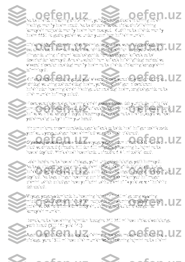 Nafas olishda o’pkaning cho’zilishini, ya’ni ularning elastik iplarining ortishi 
hisobiga manfiy bosim ortadi. Nafas chiqarishda esa o’pka cho’zilishining 
kamayishi natijasida manfiy bosim ham pasayad.    Kuchli nafas olishda manfiy 
bosim 6650 Pa gacha yetishi va undan yuqori ham bo’lishi mumkin.
O’pka ichidagi bosim atmosfera bosimiga teng, plevra varaqlari orasidagi bosim 
esa atmosfera bosimidan past, o’pka ichidagi havosi bilan kengayadi va nafas 
olinganda uning o’lchami kattalashganida ham kengaygan ko’krak qafasi 
devorlaridan ketmaydi. Ana shu sababli ham ko’krak bo’shlig’idagi parietal va 
visseral plevralar orasidagi manfiy bosim nafas olishda o’pkaning kengayishini 
ta’minlaydi.
Ko’krak qafasi jarohatlanganda yoki visseral plevra varaqlari yirtilganda o’pka 
ichidagi va uning tashqarisidagi bosim, ya’ni hosil bo’lgan    plevralararo 
bo’shliqdan havoning kirishi hisobiga ular orasidagi bosim, tenglashganida nafas 
olish mumkin bo’lmay qoladi.  
Plevra varaqlari orasiga havoning kirishi   pnevmotoraks   deb yuritiladi. To’liq ikki 
tomonlama    pnevmotoraksda, agar ko’krak qafasining hosil bo’lgan teshiklari teng 
bo’lsa va o’pka kengayib qayta qisqarmaydi, natijada nafas olish to,xtaydi va havo 
yetishmasligi tufayli o’lim yuz beradi.
Bir tomonlama pnevmotoraksda, agar ko’krak qafasida hosil bo’lgan teshik tezda 
yopilsa, u yerga tushgan havo shimiladi va nafas olish    tiklanadi.
O’pkaning tiriklik sig’imi.     Odatda voyaga yetgan odam o’rtacha 500 ml havo 
oladi va chiqaradi (o’rtacha 300 dan 600 ml.gacha.) havoning bu hajmi nafas 
havosi deyiladi. Yirik shoxli havonlarda u o’rtacha 6-8 l. ni tashkil etadi.
Lekin barcha nafas havosi o’pkaga, ya’ni uning alveolalariga yetib bormaydi. 
Nafasga olingan havoning ma’lum qismi og’iz bo’shlig’ida hiqildoqda, burun 
bo’shlig’ida, kekirdak va bronxlarda qolib ketadi. Bu organlar yuqori nafas yo’llari
deyiladi. Nafasga olingan havoning qon bilan birikish imkoniyati bo’lmagan 
qismini ushlab qoladigan havo yo’llarini ushbu qismi o’ lik   yoki   zararli   bo’shliq 
deb ataladi.
Voyaga yetgan odamlarda bu havoning hajmi 140-160 ml.ga teng va uning 
miqdori muskullarning bo’shashishi natijasida bronxlarning kengayishi tufayli 
ortishi va aksincha bronxlarni torayishi, ularning muskullari qisqarganida 
kamayishi mumkin.
Demak, nafas havosining hajmidan faqatgina 340-360 ml havo o’pka alveolalariga 
yetib boradi (500-160 yoki 140).
Agar odatiy nafas olishdan keyin, qo’shimcha ravishda maksimal nafas olinsa, 
o’pkaga    yana 1500 ml havo olish mumkin va bu havoning hajmini nafas olishni  