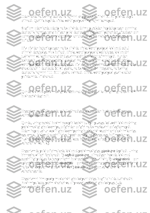 Odamlarda nafasning daqiqalik hajmini eng yuqori bo’lishi 20-30 yoshda qayd 
qilinadi. Qarilik paytida o’pka ventilyasiyasining hajmi kamayadi.
Sog’lom odamlarda odatiy nafas olishda doimo yurakdan haydalayotgan qonning 
daqiqalik hajmiga teng bo’lgan yoki daqiqada o’pka kapillyarlaridan o’tadigan qon
oqimi tezligiga bo’lgan nisbati bilan aniqlanadi va bu nisbat 0,8-1,0 ga teng 
bo’ladi.
O’z-o’zidan bajarilayotgan nafas olishda o’pka ventilyasiyasi kislorod qabul 
qilinish darajasiga mos bo’ladi. O’pka ventilyasiyasi alveolalarga kislorodni 
tushishini va karbonat angidrid gazining chiqarilishini ta’minlaydi. Bundan 
tashqari bu gazlarning arterial qondagi ma’lum tarkibini saqlab turadi. O’pka 
ventilyasiyasini imkoniyat darajasida o’z-o’zidan maksimal tezlashtirishda, nafas 
chastotalari 1 daqiqada 50-80 gacha, nafas hajmini 2-4 litrgacha, nafasning 
daqiqalik hajmini 100-200 l.gacha oshiradi. O’pka ventilyasiyasi gazli soatlar 
yo’rdamida o’lchanadi.
 
Qonda kislorod yetishmasligi va karbonat angidrid gazi ko’pligining nafas olishni 
boshqarishdagi roli.
 
Organizm nafas olinganda qabul qilinadigan kisloroddan boshqa hech qanaqa 
zahiraga ega emas.
Qonda, uning parsial bosimi pasayib ketishi tufayli yuzaga keluvchi kislorodning 
yetishmasligi gipoksemiya, to’g’ridan-to’g’ri nafas markazini qo’zg’atmaydi. 
Odam hayot uchun xavfli gipoksemiyaning boshlanish vaqtini aniqlash imkoniga 
ega emas,    kislorod taqchilligiga hyech qanday belgilarga ega bo’lmasdan va 
hushdan ketadi (masalan sekin-asta katta balandlikka ko’tarilish, is gazi bilan 
zaharlanish va h.k.).
Organizmda yoki to’qimalarda kislorod yetishmasligiga   gipoksiya   deyiladi. Uning 
bir necha xillari farqlanadi: 1)   nafasli   gipoksiya   –olinadigan havoda kislorod 
taqchilligi yoki nafas jarayonlarini boshqarishining buzilishi; 2)   sirkulyatorli   – qon
aylanishining buzilishi; 3)   anemiyali   – qonli miqdorining yetishmasligi yoki uning 
nafas funksiyalarining buzilishi va 4)   toksinli   – bir qator zaharlar bilan 
zaharlanganda.
Organizmni himoyaviy moslanishi gipoksiyani tipiga bog’liq holda turlichadir. 
Bosh miya katta yarim sharlari va oliy sezgi organlari gipoksiyaga juda 
sezuvchandir. 