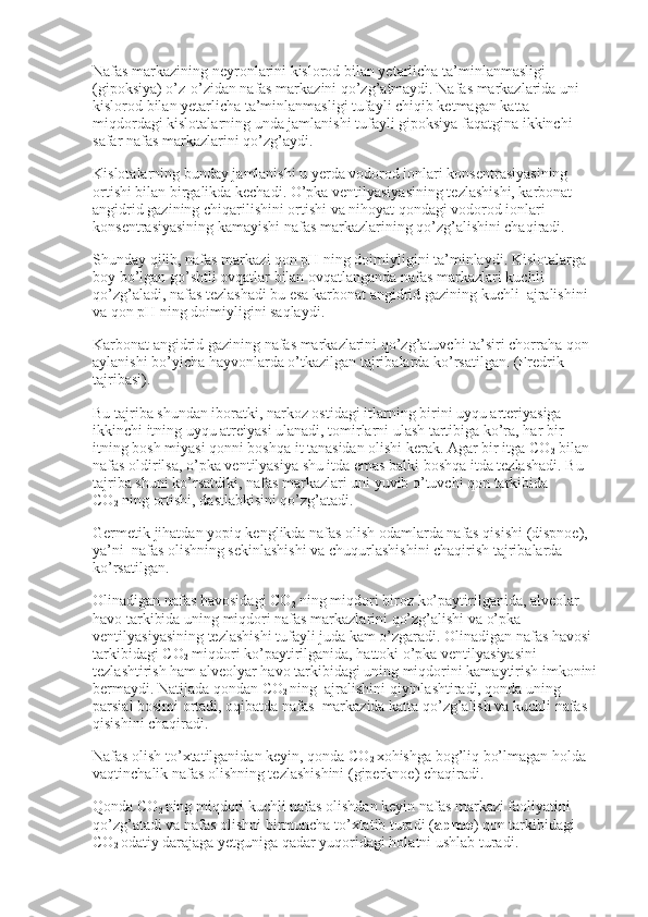 Nafas markazining neyronlarini kislorod bilan yetarlicha ta’minlanmasligi 
(gipoksiya) o’z-o’zidan nafas markazini qo’zg’atmaydi. Nafas markazlarida uni 
kislorod bilan yetarlicha ta’minlanmasligi tufayli chiqib ketmagan katta 
miqdordagi kislotalarning unda jamlanishi tufayli gipoksiya faqatgina ikkinchi 
safar nafas markazlarini qo’zg’aydi.
Kislotalarning bunday jamlanishi u yerda vodorod ionlari konsentrasiyasining 
ortishi bilan birgalikda kechadi. O’pka ventilyasiyasining tezlashishi, karbonat 
angidrid gazining chiqarilishini ortishi va nihoyat qondagi vodorod ionlari 
konsentrasiyasining kamayishi nafas markazlarining qo’zg’alishini chaqiradi.
Shunday qilib, nafas markazi qon pH ning doimiyligini ta’minlaydi. Kislotalarga 
boy bo’lgan go’shtli ovqatlar bilan ovqatlanganda nafas markazlari kuchli 
qo’zg’aladi, nafas tezlashadi bu esa karbonat angidrid gazining kuchli    ajralishini 
va qon pH ning doimiyligini saqlaydi.
Karbonat angidrid gazining nafas markazlarini qo’zg’atuvchi ta’siri chorraha qon 
aylanishi bo’yicha hayvonlarda o’tkazilgan tajribalarda ko’rsatilgan. (Fredrik 
tajribasi).
Bu tajriba shundan iboratki, narkoz ostidagi itlarning birini uyqu arteriyasiga 
ikkinchi itning uyqu atreiyasi ulanadi, tomirlarni ulash tartibiga ko’ra, har bir 
itning bosh miyasi qonni boshqa it tanasidan olishi kerak. Agar bir itga CO
2   bilan 
nafas oldirilsa, o’pka ventilyasiya shu itda emas balki boshqa itda tezlashadi. Bu 
tajriba shuni ko’rsatdiki, nafas markazlari uni yuvib o’tuvchi qon tarkibida 
CO
2   ning ortishi, dastlabkisini qo’zg’atadi.
Germetik jihatdan yopiq kenglikda nafas olish odamlarda nafas qisishi (dispnoe), 
ya’ni    nafas olishning sekinlashishi va chuqurlashishini chaqirish tajribalarda 
ko’rsatilgan.
Olinadigan nafas havosidagi CO
2   ning miqdori biroz ko’paytirilganida, alveolar 
havo tarkibida uning miqdori nafas markazlarini qo’zg’alishi va o’pka 
ventilyasiyasining tezlashishi tufayli juda kam o’zgaradi. Olinadigan nafas havosi 
tarkibidagi CO
2   miqdori ko’paytirilganida, hattoki o’pka ventilyasiyasini 
tezlashtirish ham alveolyar havo tarkibidagi uning miqdorini kamaytirish imkonini 
bermaydi. Natijada qondan CO
2   ning    ajralishini qiyinlashtiradi, qonda uning 
parsial bosimi ortadi, oqibatda nafas    markazida katta qo’zg’alish va kuchli nafas 
qisishini chaqiradi.
Nafas olish to’xtatilganidan keyin, qonda CO
2   xohishga bog’liq bo’lmagan holda 
vaqtinchalik nafas olishning tezlashishini (giperknoe) chaqiradi.
Qonda CO
2   ning miqdori kuchli nafas olishdan keyin nafas markazi faoliyatini 
qo’zg’atadi va nafas olishni birmuncha to’xtatib turadi ( apnoe ) qon tarkibidagi 
CO
2   odatiy darajaga yetguniga qadar yuqoridagi holatni ushlab turadi. 