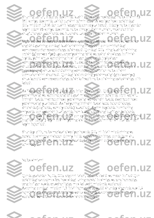 Shuning uchun, 2 daqiqa davomida kuchli nafas olish navbatdagi nafas olishni 65-
260 soniya davomida ushlab turishni ta’min etadi. Alveolyar havo tarkibidagi 
CO
2     miqdori 0,2 % dan tushib ketganida apnoe yuz beradi. Odatiy nafas olgandan 
keyin odam 75 soniya davomida nafas olmay turishi mumkin, mashqlar bilan 
shug’ullangan odamlarda esa bu ancha uzoq davom etishi mumkin.
Nafas olishni boshqarilishida xemoreseptorlarni ishtiroki.   Kislorod va karbonat 
angidrid gazining qondagi kuchlanishining o’zgarishi qon tomirlaridagi 
xemoreseptorlar retseptorlarga ta’sir etadi. Qondagi CO
2    ning kuchlanishining 
ortishi ( giperkapniya ) uyqu arteriyasining ichki va tashqi shoxlarga bo’linish 
joyida, ya’ni sinus karotidning hosil qilgan burchagida joylashgan 
xemoreseptorlarga ta’sir ko’rsatadi, bu esa nafas olishni reflektor ravishda 
chuqurlashishiga o’ndaydi. Aksincha, qondagi CO
2   kuchlanishining kamayishi 
( gipokapniya ) sinus karotidlarining xemoreseptorlari bilan nafas olishni 
tormozlanishini chaqiradi. Qondagi kislorodning yetishmasligi (gipoksemiya) 
sinus karotid xemoreseptorlariga ta’sir ko’rsatib nafas olishning tezlashishiga olib 
keladi.
Asfikasiya – nafas qisishi ikkita faza bilan tavsiflanadi. Qonda kislorod 
yetishmasligi va karbonat angidrid gazi miqdorining qon tarkibida ortib ketishi, 
birinchi fazada inspirator havo yetishmasligi va ikkinchi fazada ekspirator havo 
yetishmasligi yuz beradi. Asfiksiyaning birinchi fazasi katta balandliklarga 
chiqishda (tog’larda, samolyotlarda) kuzatiladi. Ayrim paytlarda homilaning 
miyasida qon aylanishi buzilganida ham kuzatiladi. Yangi tug’ilgan bolalarda 
birinchi nafas olishi plasenta orqali qon aylanish to’xtaganidan (kindik tomirlarini 
bog’lash tufayli) keyin bosh miyaning kislorod bilan ta’minlanishi buzilganidan 
keyin bajariladi.
Shunday qilib, nafas markazi alveolyar havoda CO
2     ni foizli miqdorining va 
parsial bosimining nisbatan doimiy holda saqlashi bilan birga qonda ham shu 
vazifani bajaradi. Bu esa nafas markazidagi neyronlarni qo’zg’aluvchanligini 
ta’minlaydi.
 
Nafas ximizmi
 
Qonda gazlardan N, O
2 , CO
2    argonni izlari, uglerod oksidi va metan bo’ladi.Qon 
tarkibidagi azot atmosfera havosidagi uning parsial bosimiga va tana haroratiga 
teng bo’lgan suvda eruvchanligiga mos keluvchi miqdorda saqlanadi. 
Azotning
    qondagi    miqdori 1,2 foizli hajmga teng, xuddi shunday sharoitda suv 0,9
hajmli foizni erita oladi. Arterial va venoz qonlarida azotning miqdori bir xil 
saqlanadi va nafas olishda umuman ishtirok etmaydi. 