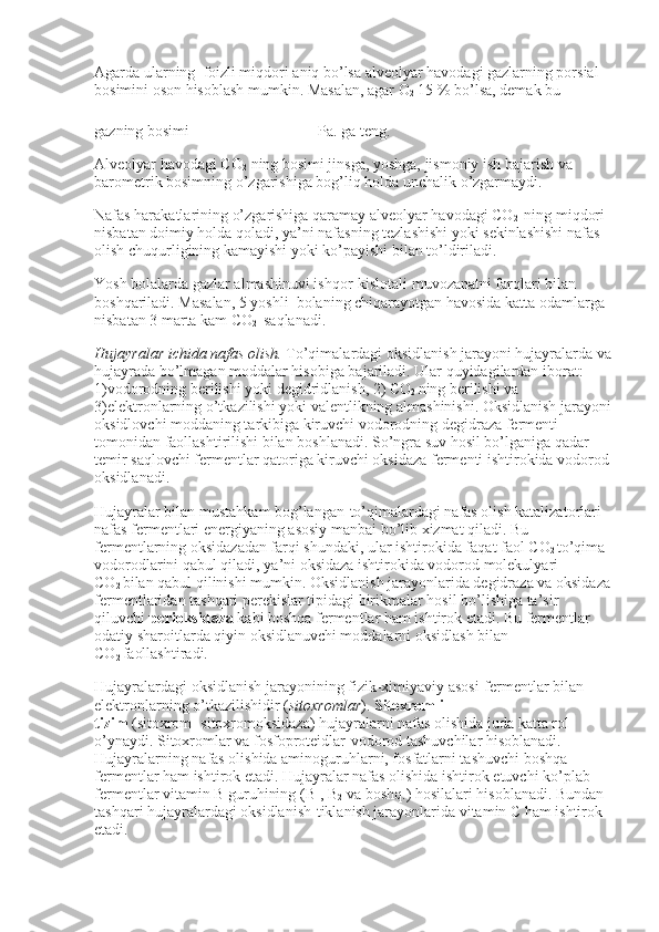 Agarda ularning    foizli miqdori aniq bo’lsa alveolyar havodagi gazlarning porsial 
bosimini oson hisoblash mumkin. Masalan, agar O
2   15 % bo’lsa, demak bu 
gazning bosimi       Pa. ga teng.
Alveolyar havodagi CO
2   ning bosimi jinsga, yoshga, jismoniy ish bajarish va 
barometrik bosimning o’zgarishiga bog’liq holda unchalik o’zgarmaydi.
Nafas harakatlarining o’zgarishiga qaramay alveolyar havodagi CO
2     ning miqdori 
nisbatan doimiy holda qoladi, ya’ni nafasning tezlashishi yoki sekinlashishi nafas 
olish chuqurligining kamayishi yoki ko’payishi bilan to’ldiriladi.
Yosh bolalarda gazlar almashinuvi ishqor-kislotali muvozanatni farqlari bilan 
boshqariladi. Masalan, 5 yoshli    bolaning chiqarayotgan havosida katta odamlarga 
nisbatan 3 marta kam CO
2     saqlanadi.
Hujayralar ichida nafas olish.   To’qimalardagi oksidlanish jarayoni hujayralarda va
hujayrada bo’lmagan moddalar hisobiga bajariladi. Ular quyidagilardan iborat: 
1)vodorodning berilishi yoki degidridlanish, 2) CO
2   ning berilishi va 
3)elektronlarning o’tkazilishi yoki valentlikning almashinishi. Oksidlanish jarayoni
oksidlovchi moddaning tarkibiga kiruvchi vodorodning degidraza fermenti 
tomonidan faollashtirilishi bilan boshlanadi. So’ngra suv hosil bo’lganiga qadar 
temir saqlovchi fermentlar qatoriga kiruvchi oksidaza fermenti ishtirokida vodorod
oksidlanadi.
Hujayralar bilan mustahkam bog’langan-to’qimalardagi nafas olish katalizatorlari 
nafas fermentlari energiyaning asosiy manbai bo’lib xizmat qiladi. Bu 
fermentlarning oksidazadan farqi shundaki, ular ishtirokida faqat faol CO
2   to’qima 
vodorodlarini qabul qiladi, ya’ni oksidaza ishtirokida vodorod molekulyari 
CO
2   bilan qabul qilinishi mumkin. Oksidlanish jarayonlarida degidraza va oksidaza
fermentlaridan tashqari perekislar tipidagi birikmalar hosil bo’lishiga ta’sir 
qiluvchi   perioksidaza   kabi boshqa fermentlar ham ishtirok etadi. Bu fermentlar 
odatiy sharoitlarda qiyin oksidlanuvchi moddalarni oksidlash bilan 
CO
2   faollashtiradi.
Hujayralardagi oksidlanish jarayonining fizik-ximiyaviy asosi-fermentlar bilan 
elektronlarning o’tkazilishidir ( sitoxromlar ).   Sitoxromli 
tizim   (sitoxrom+sitoxromoksidaza) hujayralarni nafas olishida juda katta rol 
o’ynaydi. Sitoxromlar va fosfoproteidlar-vodorod tashuvchilar hisoblanadi. 
Hujayralarning nafas olishida aminoguruhlarni, fosfatlarni tashuvchi boshqa 
fermentlar ham ishtirok etadi. Hujayralar nafas olishida ishtirok etuvchi ko’plab 
fermentlar vitamin B guruhining (B
1 , B
2   va boshq.) hosilalari hisoblanadi. Bundan 
tashqari hujayralardagi oksidlanish-tiklanish jarayonlarida vitamin C ham ishtirok 
etadi. 